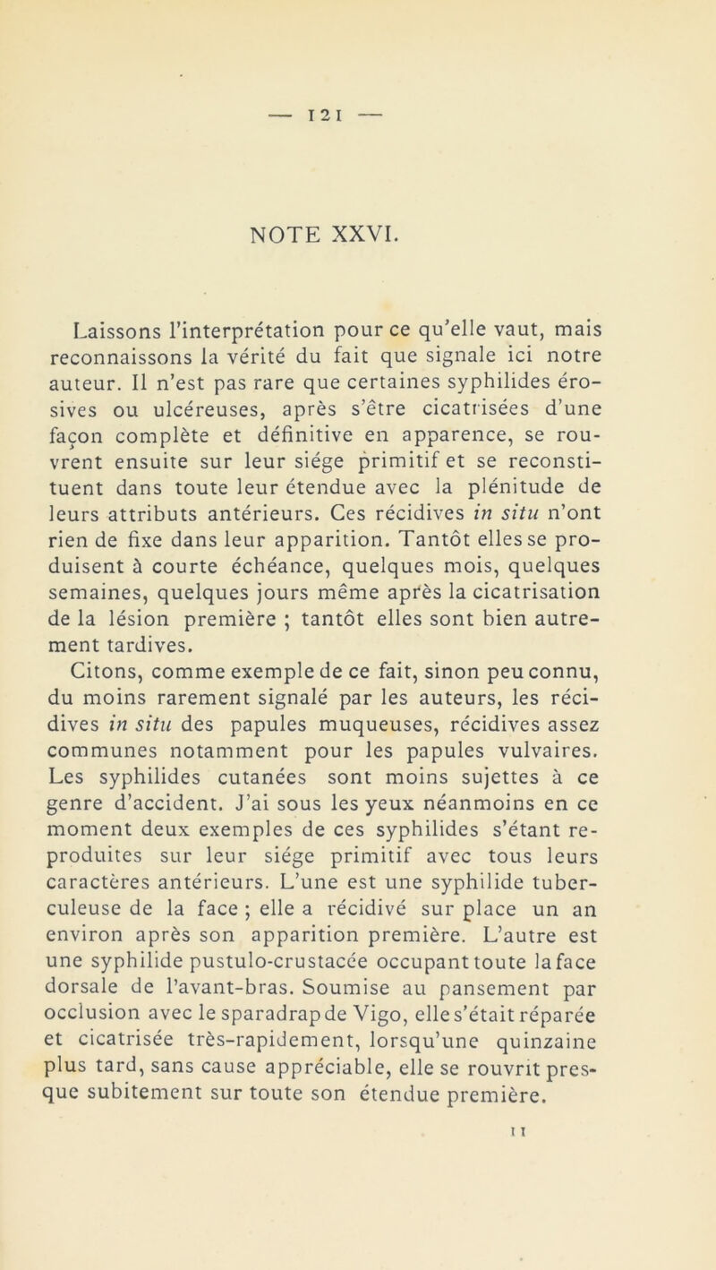 I 2 I NOTE XXVI. Laissons l’interprétation pour ce qu’elle vaut, mais reconnaissons la vérité du fait que signale ici notre auteur. Il n’est pas rare que certaines syphilides éro- sives ou ulcéreuses, après s’être cicatrisées d’une façon complète et définitive en apparence, se rou- vrent ensuite sur leur siège primitif et se reconsti- tuent dans toute leur étendue avec la plénitude de leurs attributs antérieurs. Ces récidives in situ n’ont rien de fixe dans leur apparition. Tantôt elles se pro- duisent à courte échéance, quelques mois, quelques semaines, quelques jours même après la cicatrisation de la lésion première ; tantôt elles sont bien autre- ment tardives. Citons, comme exemple de ce fait, sinon peu connu, du moins rarement signalé par les auteurs, les réci- dives in situ des papules muqueuses, récidives assez communes notamment pour les papules vulvaires. Les syphilides cutanées sont moins sujettes à ce genre d’accident. J’ai sous les yeux néanmoins en ce moment deux exemples de ces syphilides s’étant re- produites sur leur siège primitif avec tous leurs caractères antérieurs. L’une est une syphilide tuber- culeuse de la face ; elle a récidivé sur place un an environ après son apparition première. L’autre est une syphilide pustulo-crustacée occupant toute laface dorsale de l’avant-bras. Soumise au pansement par occlusion avec le sparadrapde Vigo, elle s’était réparée et cicatrisée très-rapidement, lorsqu’une quinzaine plus tard, sans cause appréciable, elle se rouvrit pres- que subitement sur toute son étendue première.