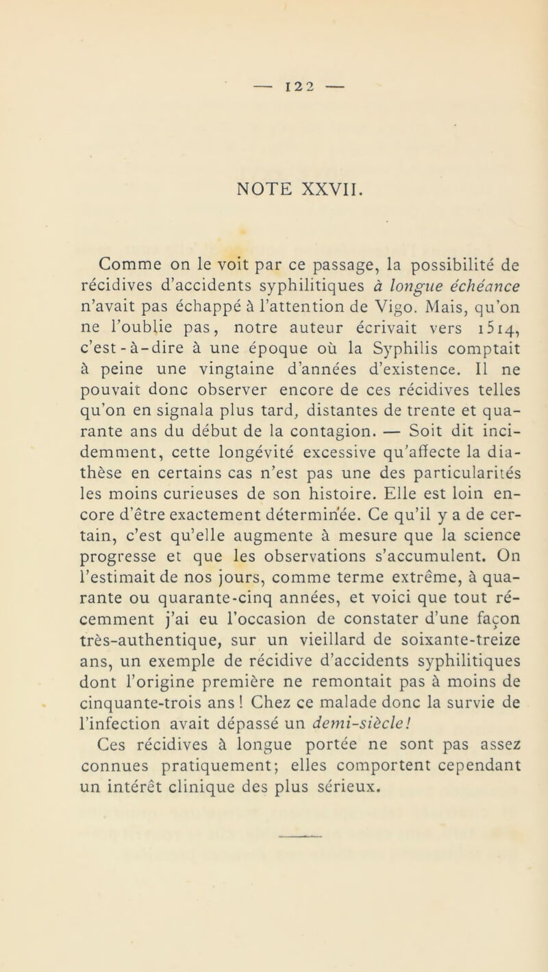 NOTE XXVII. Comme on le voit par ce passage, la possibilité de récidives d’accidents syphilitiques à longue échéance n’avait pas échappé à l’attention de Vigo. Mais, qu’on ne l’oublie pas, notre auteur écrivait vers 1514, c’est-à-dire à une époque où la Syphilis comptait à peine une vingtaine d’années d’existence. Il ne pouvait donc observer encore de ces récidives telles qu’on en signala plus tard, distantes de trente et qua- rante ans du début de la contagion. — Soit dit inci- demment, cette longévité excessive qu’affecte la dia- thèse en certains cas n’est pas une des particularités les moins curieuses de son histoire. Elle est loin en- core d’être exactement déterminée. Ce qu’il y a de cer- tain, c’est qu’elle augmente à mesure que la science progresse et que les observations s’accumulent. On l’estimait de nos jours, comme terme extrême, à qua- rante ou quarante-cinq années, et voici que tout ré- cemment j’ai eu l’occasion de constater d’une façon très-authentique, sur un vieillard de soixante-treize ans, un exemple de récidive d’accidents syphilitiques dont l’origine première ne remontait pas à moins de cinquante-trois ans ! Chez ce malade donc la survie de l’infection avait dépassé un demi-siècle ! Ces récidives à longue portée ne sont pas assez connues pratiquement; elles comportent cependant un intérêt clinique des plus sérieux.