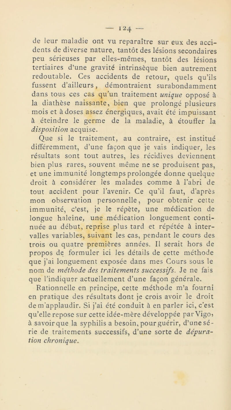 de leur maladie ont vu reparaître sur eux des acci- dents de diverse nature, tantôt des lésions secondaires peu sérieuses par elles-mêmes, tantôt des lésions tertiaires d’une gravité intrinsèque bien autrement redoutable. Ces accidents de retour, quels qu’ils fussent d’ailleurs, démontraient surabondamment dans tous ces cas qu’un traitement unique opposé à la diathèse naissante, bien que prolongé plusieurs mois et à doses assez énergiques, avait été impuissant à éteindre le germe de la maladie, à étouffer la disposition acquise. Que si le traitement, au contraire, est institué différemment, d’une façon que je vais indiquer, les résultats sont tout autres, les récidives deviennent bien plus rares, souvent même ne se produisent pas, et une immunité longtemps prolongée donne quelque droit à considérer les malades comme à l’abri de tout accident pour l’avenir. Ce qu’il faut, d’après mon observation personnelle, pour obtenir cette immunité, c’est, je le répète, une médication de longue haleine, une médication longuement conti- nuée au début, reprise plus tard et répétée à inter- valles variables, suivant les cas, pendant le cours des trois ou quatre premières années. Il serait hors de propos de formuler ici les détails de cette méthode que j’ai longuement exposée dans mes Cours sous le nom de méthode des traitements successifs. Je ne fais que l’indiquer actuellement d’une façon générale. Rationnelle en principe, cette méthode m’a fourni en pratique des résultats dont je crois avoir le droit de m'applaudir. Si j’ai été conduit à en parler ici, c’est qu’elle repose sur cette idée-mère développée parVigo? à savoir que la syphilis a besoin, pour guérir, d’une sé- rie de traitements successifs, d’une sorte de dépura- tion chronique.