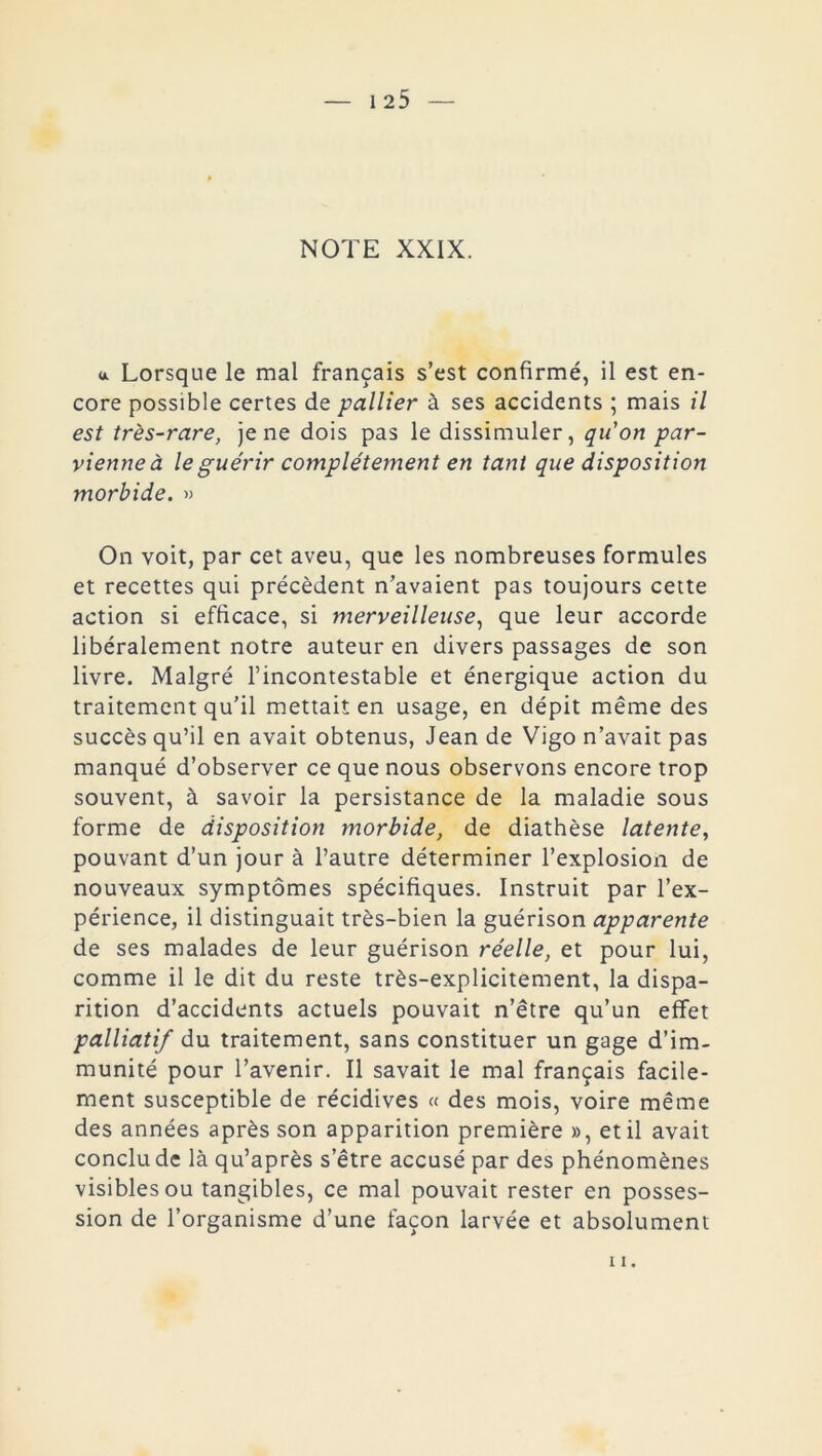 * Lorsque le mal français s’est confirmé, il est en- core possible certes de pallier à ses accidents ; mais il est très-rare, je ne dois pas le dissimuler, qu'on par- vienne à le guérir complètement en tant que disposition morbide. » On voit, par cet aveu, que les nombreuses formules et recettes qui précèdent n’avaient pas toujours cette action si efficace, si merveilleuse, que leur accorde libéralement notre auteur en divers passages de son livre. Malgré l’incontestable et énergique action du traitement qu’il mettait en usage, en dépit même des succès qu’il en avait obtenus, Jean de Vigo n’avait pas manqué d’observer ce que nous observons encore trop souvent, à savoir la persistance de la maladie sous forme de disposition morbide, de diathèse latente, pouvant d’un jour à l’autre déterminer l’explosion de nouveaux symptômes spécifiques. Instruit par l’ex- périence, il distinguait très-bien la guérison apparente de ses malades de leur guérison réelle, et pour lui, comme il le dit du reste très-explicitement, la dispa- rition d’accidents actuels pouvait n’être qu’un effet palliatif du traitement, sans constituer un gage d’im- munité pour l’avenir. Il savait le mal français facile- ment susceptible de récidives « des mois, voire même des années après son apparition première », et il avait conclu de là qu’après s’être accusé par des phénomènes visibles ou tangibles, ce mal pouvait rester en posses- sion de l’organisme d’une façon larvée et absolument