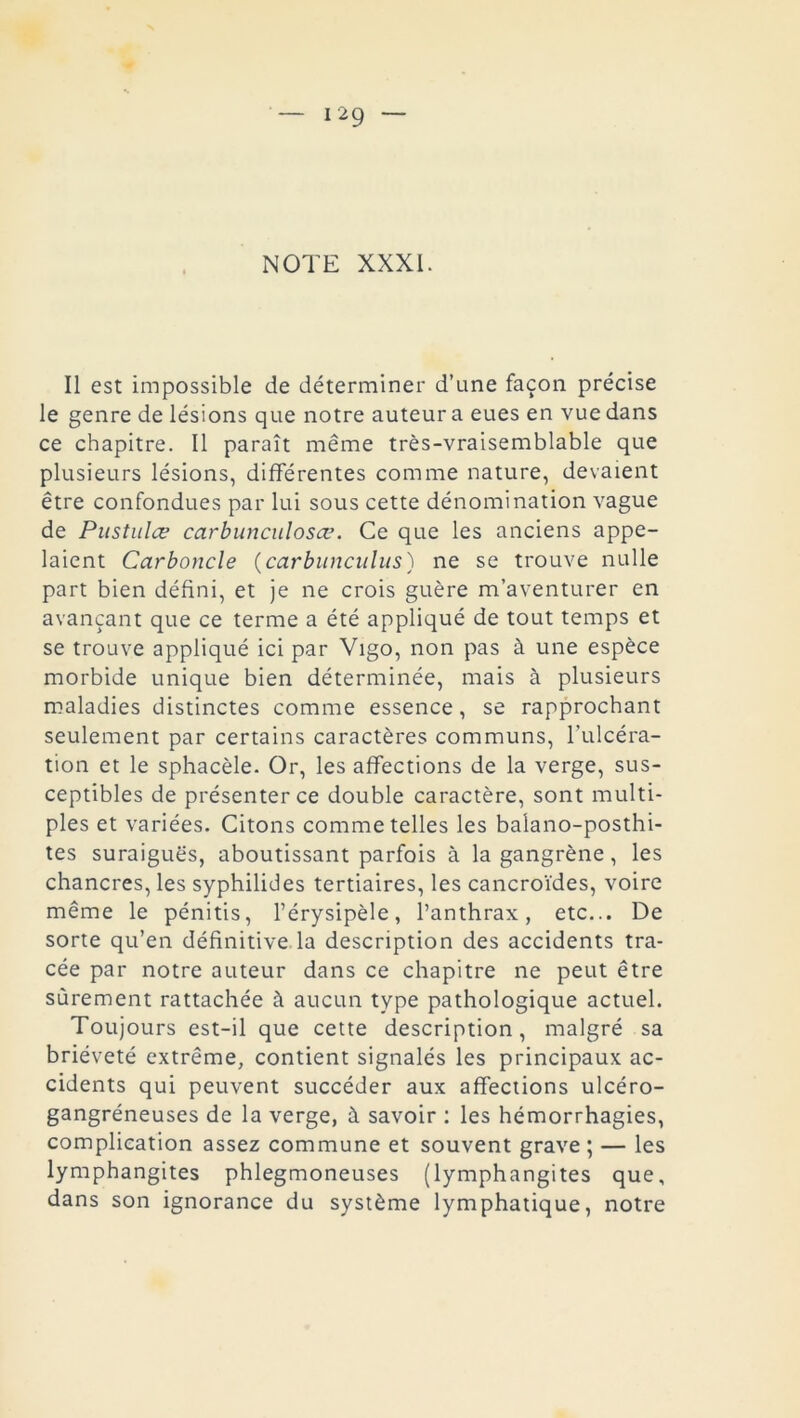 Il est impossible de déterminer d’une façon précise le genre de lésions que notre auteur a eues en vue dans ce chapitre. Il paraît même très-vraisemblable que plusieurs lésions, différentes comme nature, devaient être confondues par lui sous cette dénomination vague de Pustules carbunculosœ. Ce que les anciens appe- laient Carboncle (carbunculus) ne se trouve nulle part bien défini, et je ne crois guère m’aventurer en avançant que ce terme a été appliqué de tout temps et se trouve appliqué ici par Vigo, non pas à une espèce morbide unique bien déterminée, mais à plusieurs maladies distinctes comme essence, se rapprochant seulement par certains caractères communs, l’ulcéra- tion et le sphacèle. Or, les affections de la verge, sus- ceptibles de présenter ce double caractère, sont multi- ples et variées. Citons comme telles les balano-posthi- tes suraiguës, aboutissant parfois à la gangrène, les chancres, les syphilides tertiaires, les cancroïdes, voire même le pénitis, l’érysipèle, l’anthrax, etc... De sorte qu’en définitive la description des accidents tra- cée par notre auteur dans ce chapitre ne peut être sûrement rattachée à aucun type pathologique actuel. Toujours est-il que cette description, malgré sa brièveté extrême, contient signalés les principaux ac- cidents qui peuvent succéder aux affections ulcéro- gangréneuses de la verge, à savoir : les hémorrhagies, complication assez commune et souvent grave; — les lymphangites phlegmoneuses (lymphangites que, dans son ignorance du système lymphatique, notre