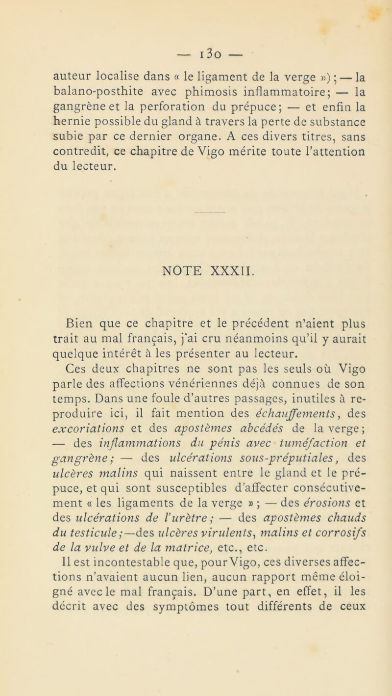 auteur localise dans « le ligament de la verge ») ; — la balano-posthite avec phimosis inflammatoire; — la gangrène et la perforation du prépuce; — et enfin la hernie possible du gland à travers la perte de substance subie par ce dernier organe. A ces divers titres, sans contredit, ce chapitre de Vigo mérite toute l’attention du lecteur. NOTE XXXII. Bien que ce chapitre et le précédent n’aient plus trait au mal français, j’ai cru néanmoins qu’il y aurait quelque intérêt à les présenter au lecteur. Ces deux chapitres ne sont pas les seuls où Vigo parle des affections vénériennes déjà connues de son temps. Dans une foule d’autres passages, inutiles à re- produire ici, il fait mention des échauffements, des excoriations et des apostèmes abcédés de la verge ; — des inflammations du pénis avec tuméfaction et gangrène; — des ulcérations sous-préputiales, des ulcères malins qui naissent entre le gland et le pré- puce, et qui sont susceptibles d’affecter consécutive- ment « les ligaments de la verge » ; — des érosions et des ulcérations de l’urètre ; — des apostèmes chauds du testiculedes ulcères virulents, malins et corrosifs de la vulve et de la matrice, etc., etc. 11 est incontestable que, pour Vigo, ces diverses affec- tions n’avaient aucun lien, aucun rapport même éloi- gné avec le mal français. D’une part, en effet, il les décrit avec des symptômes tout différents de ceux