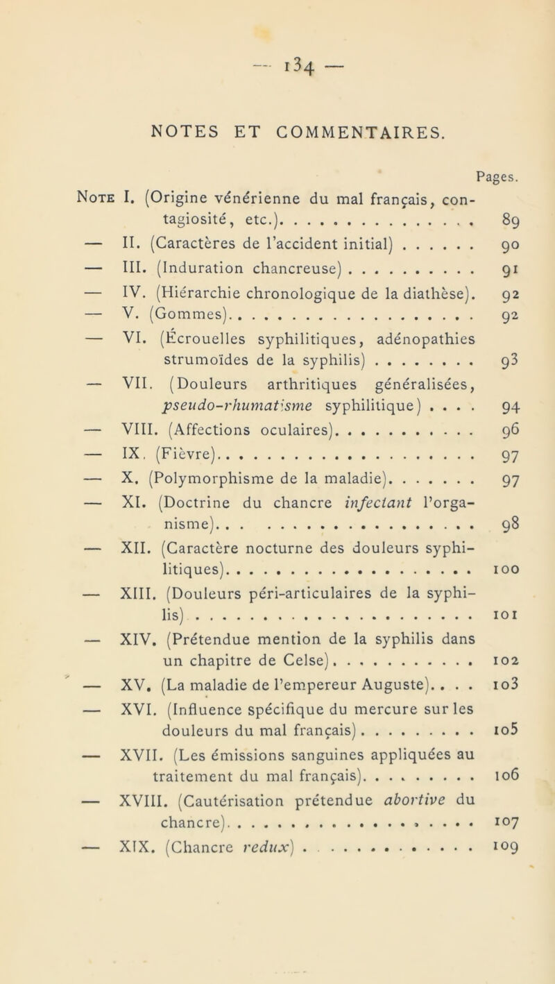 NOTES ET COMMENTAIRES. Pages. Note I. (Origine vénérienne du mal français, con- tagiosité, etc.) 89 — II. (Caractères de l’accident initial) 90 — III. (Induration chancreuse) 91 — IV. (Hiérarchie chronologique de la diathèse). 92 — V. (Gommes) 92 — VI. (Écrouelles syphilitiques, adénopathies strumoïdes de la syphilis) 93 — VII. (Douleurs arthritiques généralisées, pseudo-rhumatisme syphilitique) .... 94 — VIII. (Affections oculaires) 96 — IX. (Fièvre) 97 — X. (Polymorphisme de la maladie) 97 — XI. (Doctrine du chancre infectant l’orga- nisme) 98 — XII. (Caractère nocturne des douleurs syphi- litiques) 100 — XIII. (Douleurs péri-articulaires de la syphi- lis) 101 — XIV. (Prétendue mention de la syphilis dans un chapitre de Celse) 102 — XV. (La maladie de l’empereur Auguste). . . . io3 — XVI. (Influence spécifique du mercure sur les douleurs du mal français) io5 — XVII. (Les émissions sanguines appliquées au traitement du mal français). 106 — XVIII. (Cautérisation prétendue abortive du chancre) 107 — XIX. (Chancre redux) . 109