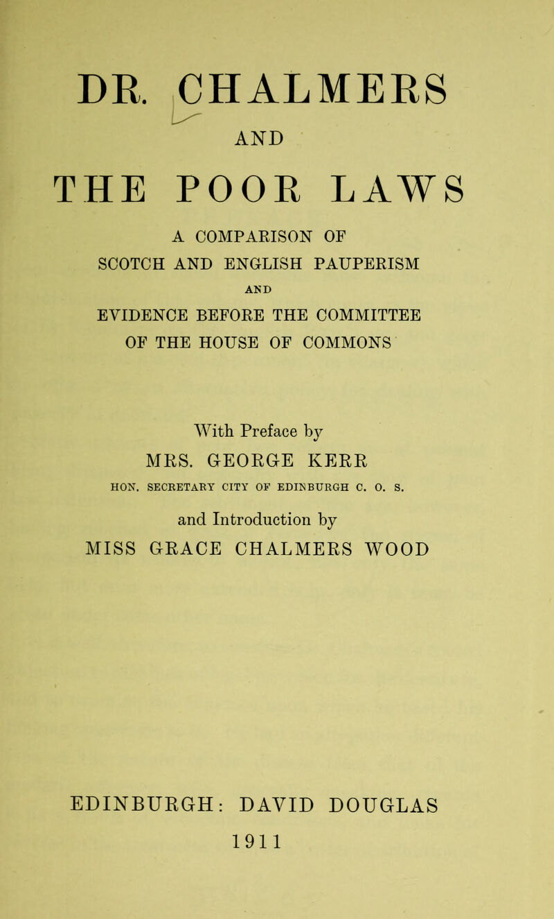 DR ^HALMERS AND THE POOR LAWS A COMPARISON OF SCOTCH AND ENGLISH PAUPERISM AND EVIDENCE BEFORE THE COMMITTEE OF THE HOUSE OF COMMONS With Preface by MRS. GEORGE KERR HON. SECEETARY CITY OP EDINBURGH C. 0. S, and Introduction by MISS GRACE CHALMERS WOOD EDINBURGH: DAVID DOUGLAS 1911