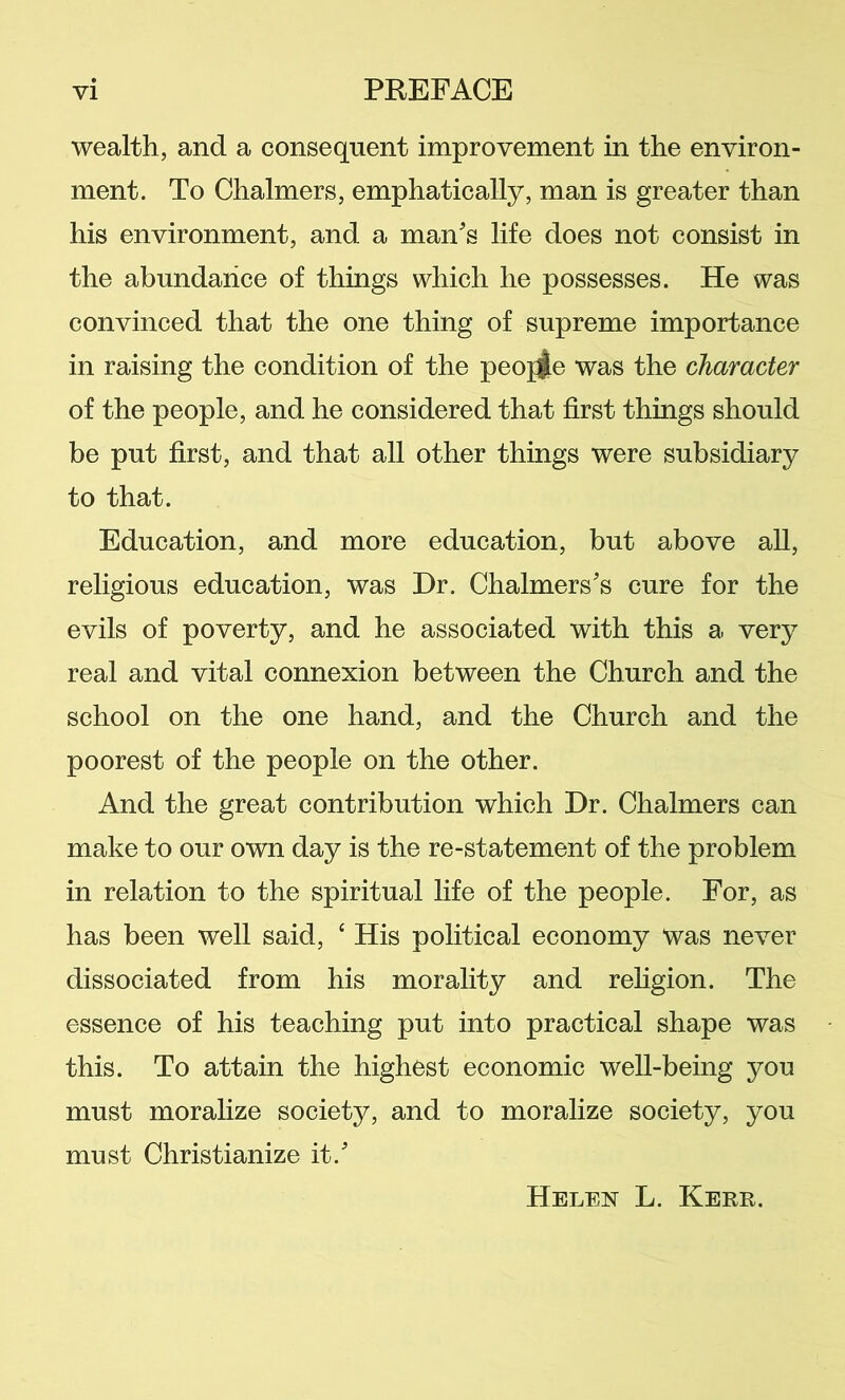 wealth, and a consequent improvement in the environ- ment. To Chalmers, emphatically, man is greater than his environment, and a man's life does not consist in the abundance of things which he possesses. He was convinced that the one thing of supreme importance in raising the condition of the peoj^e was the character of the people, and he considered that first things should be put first, and that all other things were subsidiary to that. Education, and more education, but above all, religious education, was Dr. Chalmers's cure for the evils of poverty, and he associated with this a very real and vital connexion between the Church and the school on the one hand, and the Church and the poorest of the people on the other. And the great contribution which Dr. Chalmers can make to our own day is the re-statement of the problem in relation to the spiritual life of the people. For, as has been well said, ‘ His political economy Was never dissociated from his morality and rehgion. The essence of his teaching put into practical shape was this. To attain the highest economic well-being you must moralize society, and to moralize society, you must Christianize it.' Helen L. Kerr.