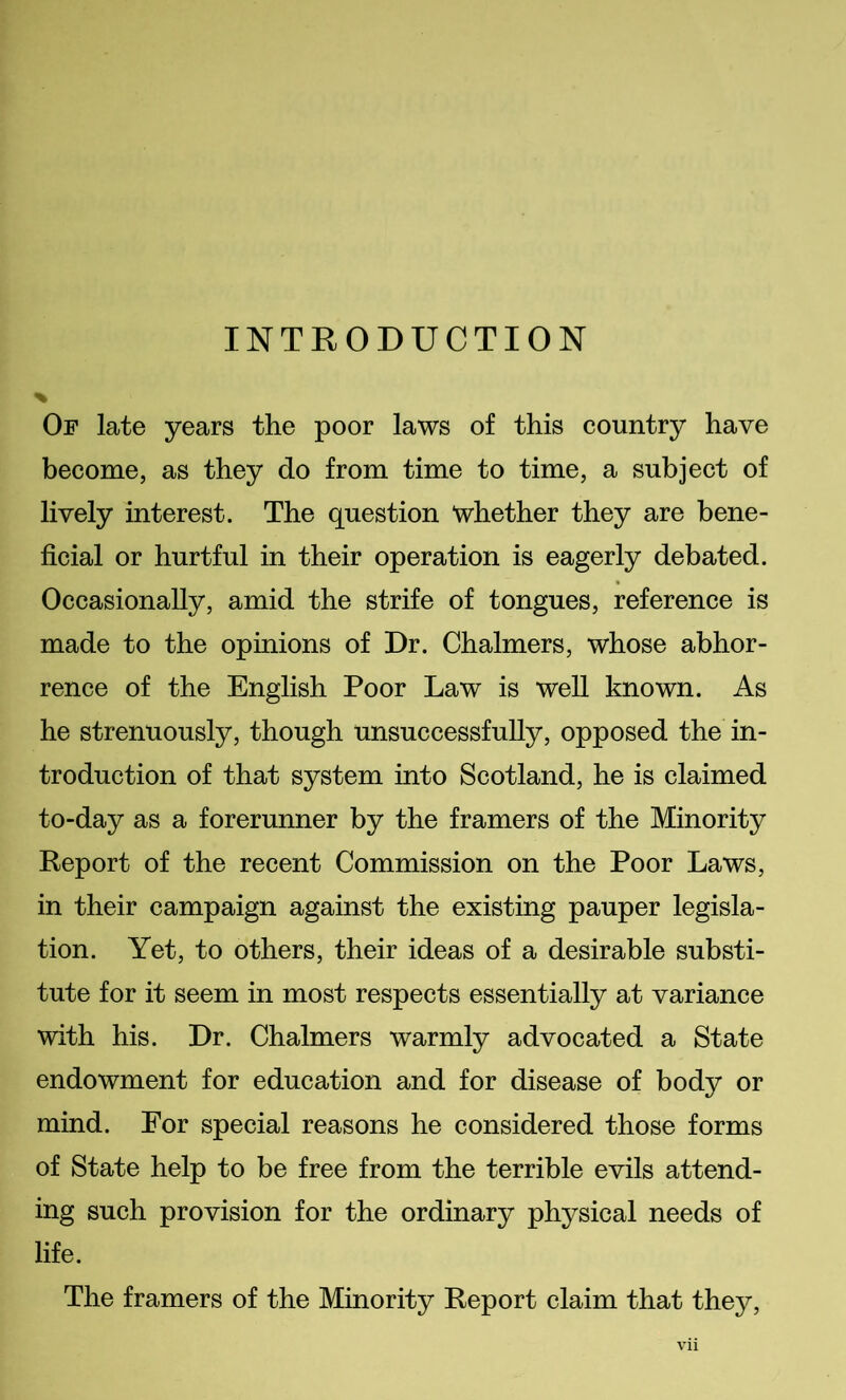 INTRODUCTION Of late years the poor laws of this country have become, as they do from time to time, a subject of lively interest. The question whether they are bene- ficial or hurtful in their operation is eagerly debated. Occasionally, amid the strife of tongues, reference is made to the opinions of Dr. Chalmers, whose abhor- rence of the English Poor Law is well known. As he strenuously, though unsuccessfully, opposed the in- troduction of that system into Scotland, he is claimed to-day as a forerunner by the framers of the Minority Report of the recent Commission on the Poor Laws, in their campaign against the existing pauper legisla- tion. Yet, to others, their ideas of a desirable substi- tute for it seem in most respects essentially at variance with his. Dr. Chalmers warmly advocated a State endowment for education and for disease of body or mind. For special reasons he considered those forms of State help to be free from the terrible evils attend- ing such provision for the ordinary physical needs of life. The framers of the Minority Report claim that they,