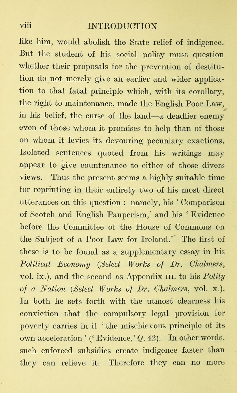 like him, would abolish the State rehef of indigence. But the student of his social polity must question whether their proposals for the prevention of destitu- tion do not merely give an earlier and wider applica- tion to that fatal principle which, with its corollary, the right to maintenance, made the English Poor Law, in his belief, the curse of the land—a deadlier enemy even of those whom it promises to help than of those on whom it levies its devouring pecuniary exactions. Isolated sentences quoted from his writings may appear to give countenance to either of those divers views. Thus the present seems a highly suitable time for reprinting in their entirety two of his most direct utterances on this question : namely, his ‘ Comparison of Scotch and English Pauperism, and his ‘ Evidence before the Committee of the House of Commons on the Subject of a Poor Law for Ireland. The first of these is to be found as a supplementary essay in his Political Economy {Select Works of Dr. Chalmers, vol. ix.), and the second as Appendix iii. to his Polity of a Nation {Select Works of Dr. Chalmers, vol. x.). In both he sets forth with the utmost clearness his conviction that the compulsory legal provision for poverty carries in it ‘ the mischievous principle of its own acceleration  (‘ Evidence,’ Q. 42). In other words, such enforced subsidies create indigence faster than they can relieve it. Therefore they can no more