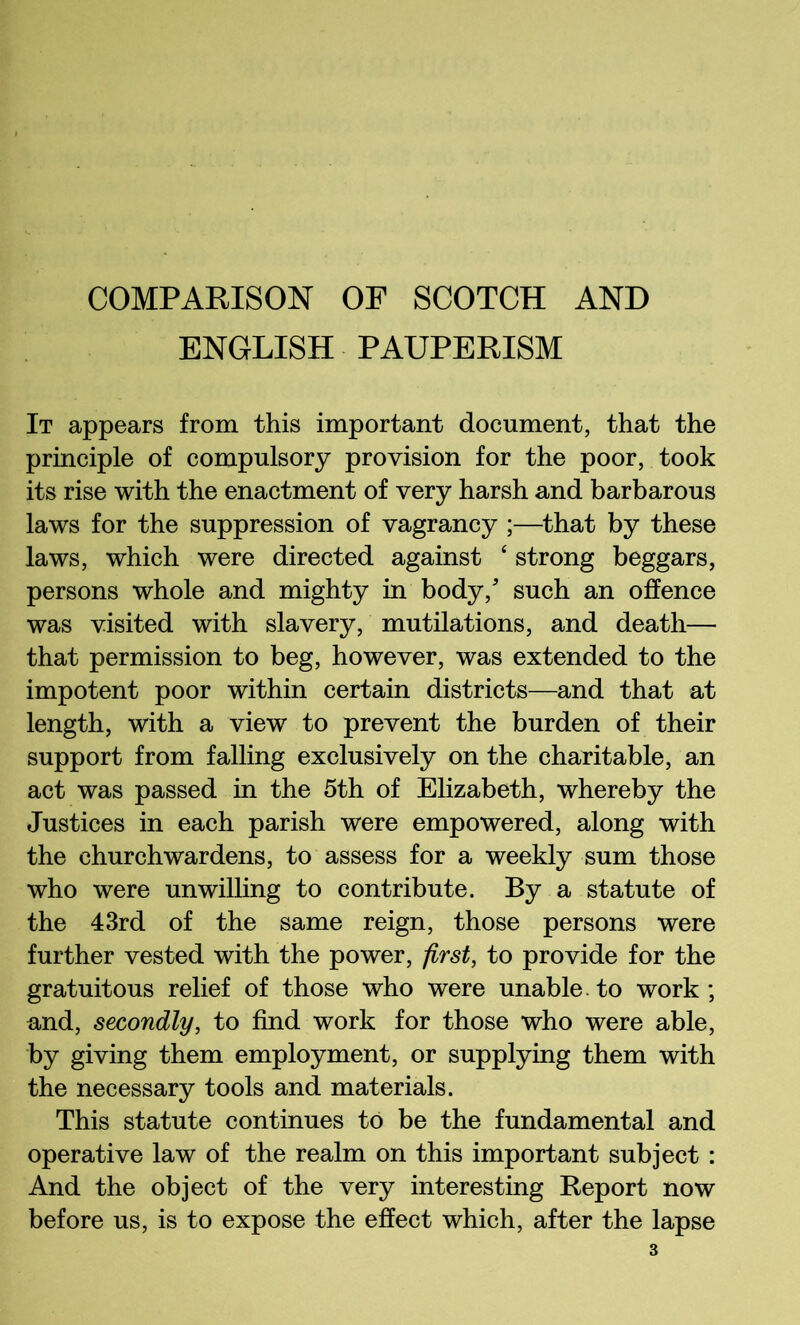 COMPARISON OF SCOTCH AND ENGLISH PAUPERISM It appears from this important document, that the principle of compulsory provision for the poor, took its rise with the enactment of very harsh and barbarous laws for the suppression of vagrancy ;—^that by these laws, which were directed against ‘ strong beggars, persons whole and mighty in body,'’ such an offence was visited with slavery, mutilations, and death— that permission to beg, however, was extended to the impotent poor within certain districts—and that at length, with a view to prevent the burden of their support from falling exclusively on the charitable, an act was passed in the 5th of Ehzabeth, whereby the Justices in each parish were empowered, along with the churchwardens, to assess for a weekly sum those who were unwiUing to contribute. By a statute of the 43rd of the same reign, those persons were further vested with the power, first, to provide for the gratuitous relief of those who were unable, to work; and, secondly, to find work for those who were able, by giving them employment, or supplying them with the necessary tools and materials. This statute continues to be the fundamental and operative law of the realm on this important subject : And the object of the very interesting Report now before us, is to expose the effect which, after the lapse