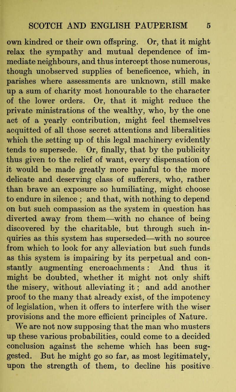 own kindred or their own offspring. Or, that it might relax the sympathy and mutual dependence of im- mediate neighbours, and thus intercept those numerous, though unobserved supplies of beneficence, which, in parishes where assessments are unknown, still make up a sum of charity most honourable to the character of the lower orders. Or, that it might reduce the private ministrations of the wealthy, who, by the one act of a yearly contribution, might feel themselves acquitted of aU those secret attentions and liberalities which the setting up of this legal machinery evidently tends to supersede. Or, finally, that by the publicity thus given to the relief of want, every dispensation of it would be made greatly more painful to the more delicate and deserving class of sufferers, who, rather than brave an exposure so humiliating, might choose to endure in silence ; and that, with nothing to depend on but such compassion as the system in question has diverted away from them—with no chance of being discovered by the charitable, but through such in- quiries as this system has superseded—with no source from which to look for any alleviation but such funds as this system is impairing by its perpetual and con- stantly augmenting encroachments : And thus it might be doubted, whether it might not only shift the misery, without alleviating it; and add another proof to the many that already exist, of the impotency of legislation, when it offers to interfere with the wiser provisions and the more efficient principles of Nature. We are not now supposing that the man who musters up these various probabilities, could come to a decided conclusion against the scheme which has been sug- gested. But he might go so far, as most legitimately, upon the strength of them, to decline his positive