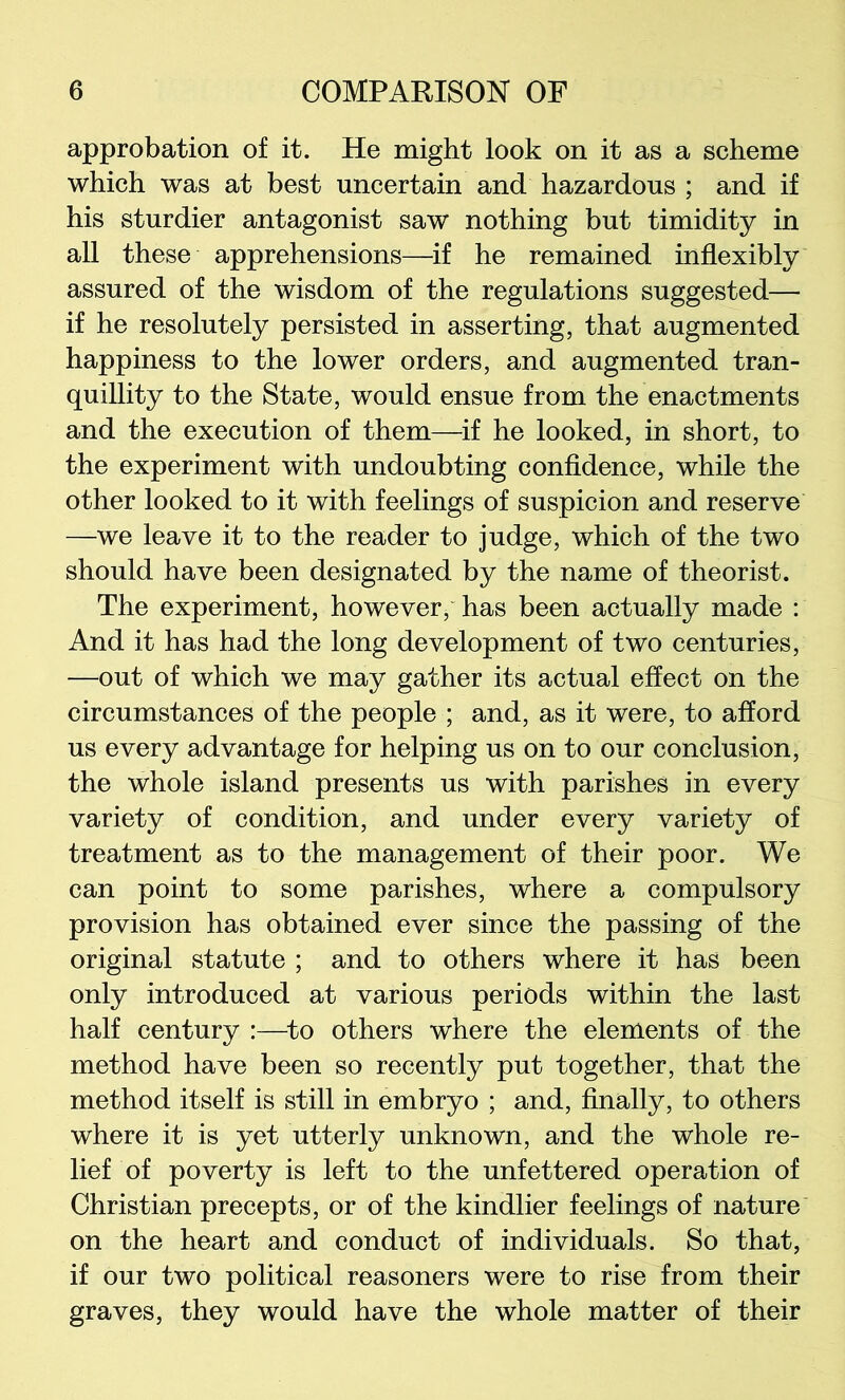 approbation of it. He might look on it as a scheme which was at best uncertain and hazardous ; and if his sturdier antagonist saw nothing but timidity in all these apprehensions—if he remained inflexibly assured of the wisdom of the regulations suggested— if he resolutely persisted in asserting, that augmented happiness to the lower orders, and augmented tran- quillity to the State, would ensue from the enactments and the execution of them—if he looked, in short, to the experiment with undoubting confidence, while the other looked to it with feelings of suspicion and reserve —we leave it to the reader to judge, which of the two should have been designated by the name of theorist. The experiment, however, has been actually made : And it has had the long development of two centuries, —out of which we may gather its actual effect on the circumstances of the people ; and, as it were, to afford us every advantage for helping us on to our conclusion, the whole island presents us with parishes in every variety of condition, and under every variety of treatment as to the management of their poor. We can point to some parishes, where a compulsory provision has obtained ever since the passing of the original statute ; and to others where it has been only introduced at various periods within the last half century :—^to others where the elements of the method have been so recently put together, that the method itself is still in embryo ; and, finally, to others where it is yet utterly unknown, and the whole re- lief of poverty is left to the unfettered operation of Christian precepts, or of the kindlier feelings of nature on the heart and conduct of individuals. So that, if our two political reasoners were to rise from their graves, they would have the whole matter of their