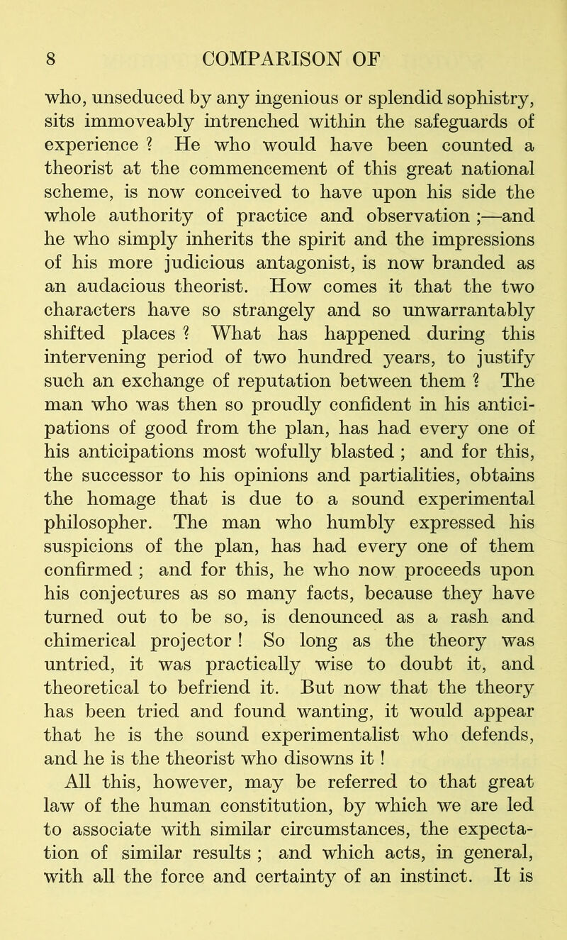 who, unseduced by any ingenious or splendid sophistry, sits immoveably intrenched within the safeguards of experience ? He who would have been counted a theorist at the commencement of this great national scheme, is now conceived to have upon his side the whole authority of practice and observation ;—and he who simply inherits the spirit and the impressions of his more judicious antagonist, is now branded as an audacious theorist. How comes it that the two characters have so strangely and so unwarrantably shifted places ? What has happened during this intervening period of two hundred years, to justify such an exchange of reputation between them ? The man who was then so proudly confident in his antici- pations of good from the plan, has had every one of his anticipations most wofully blasted ; and for this, the successor to his opinions and partialities, obtains the homage that is due to a sound experimental philosopher. The man who humbly expressed his suspicions of the plan, has had every one of them confirmed ; and for this, he who now proceeds upon his conjectures as so many facts, because they have turned out to be so, is denounced as a rash and chimerical projector! So long as the theory was untried, it was practically wise to doubt it, and theoretical to befriend it. But now that the theory has been tried and found wanting, it would appear that he is the sound experimentalist who defends, and he is the theorist who disowns it! All this, however, may be referred to that great law of the human constitution, by which we are led to associate with similar circumstances, the expecta- tion of similar results ; and which acts, in general, with all the force and certainty of an instinct. It is