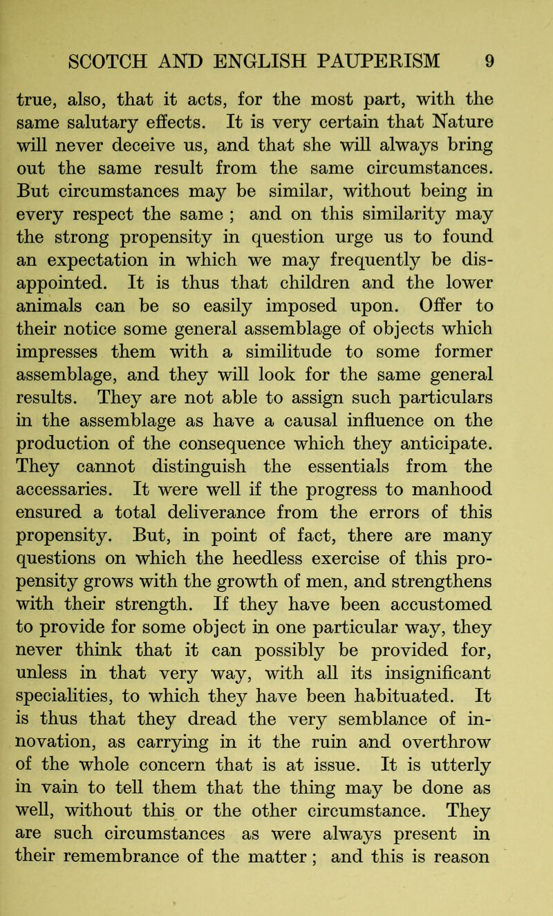 true, also, that it acts, for the most part, with the same salutary effects. It is very certain that Nature will never deceive us, and that she will always bring out the same result from the same circumstances. But circumstances may be similar, without being in every respect the same ; and on this similarity may the strong propensity in question urge us to found an expectation in which we may frequently be dis- appointed. It is thus that children and the lower animals can be so easily imposed upon. Offer to their notice some general assemblage of objects which impresses them with a similitude to some former assemblage, and they will look for the same general results. They are not able to assign such particulars in the assemblage as have a causal influence on the production of the consequence which they anticipate. They cannot distinguish the essentials from the accessaries. It were well if the progress to manhood ensured a total deliverance from the errors of this propensity. But, in point of fact, there are many questions on which the heedless exercise of this pro- pensity grows with the growth of men, and strengthens with their strength. If they have been accustomed to provide for some object in one particular way, they never think that it can possibly be provided for, unless in that very way, with all its insigniflcant specialities, to which they have been habituated. It is thus that they dread the very semblance of in- novation, as carrying in it the ruin and overthrow of the whole concern that is at issue. It is utterly in vain to tell them that the thing may be done as well, without this or the other circumstance. They are such circumstances as were always present in their remembrance of the matter; and this is reason