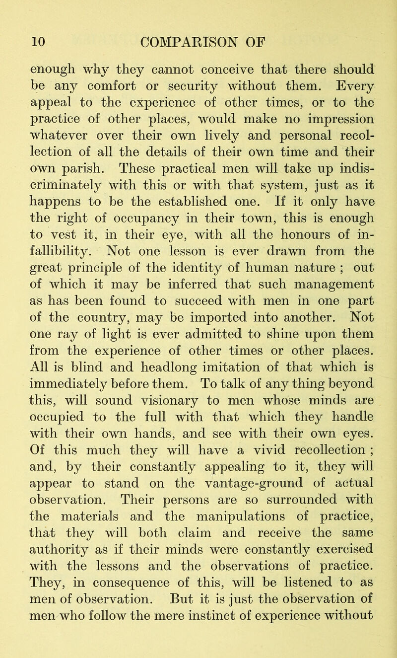 enough why they cannot conceive that there should be any comfort or security without them. Every appeal to the experience of other times, or to the practice of other places, would make no impression whatever over their own lively and personal recol- lection of all the details of their own time and their own parish. These practical men will take up indis- criminately with this or with that system, just as it happens to be the established one. If it only have the right of occupancy in their town, this is enough to vest it, in their eye, with all the honours of in- fallibility. Not one lesson is ever drawn from the great principle of the identity of human nature ; out of which it may be inferred that such management as has been found to succeed with men in one part of the country, may be imported into another. Not one ray of light is ever admitted to shine upon them from the experience of other times or other places. All is blind and headlong imitation of that which is immediately before them. To talk of any thing beyond this, will sound visionary to men whose minds are occupied to the full with that which they handle with their own hands, and see with their own eyes. Of this much they will have a vivid recollection ; and, by their constantly appealing to it, they will appear to stand on the vantage-ground of actual observation. Their persons are so surrounded with the materials and the manipulations of practice, that they will both claim and receive the same authority as if their minds were constantly exercised with the lessons and the observations of practice. They, in consequence of this, will be listened to as men of observation. But it is just the observation of men who follow the mere instinct of experience without