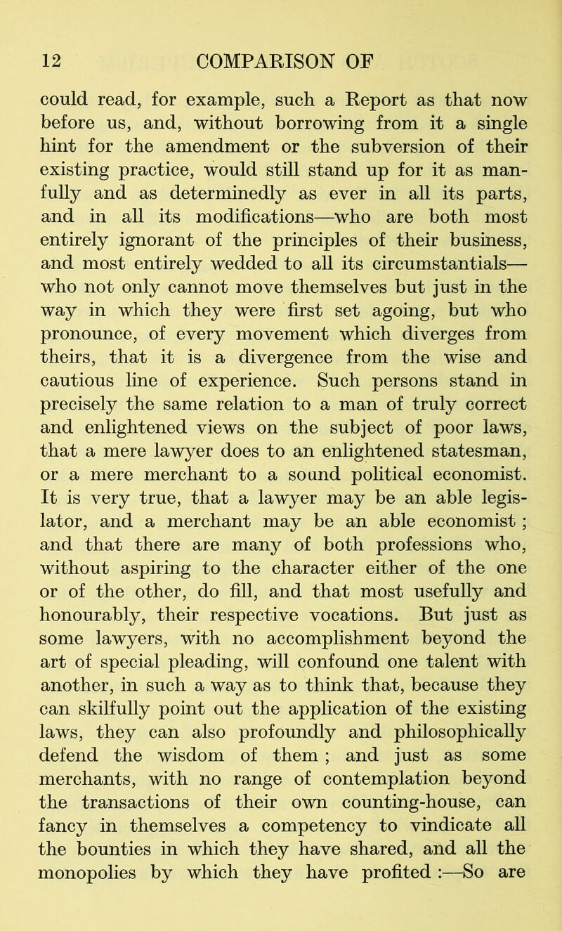 could read, for example, such a Report as that now before us, and, without borrowing from it a single hint for the amendment or the subversion of their existing practice, would still stand up for it as man- fully and as determinedly as ever in all its parts, and in all its modifications—who are both most entirely ignorant of the principles of their business, and most entirely wedded to all its circumstantials— who not only cannot move themselves but just in the way in which they were first set agoing, but who pronounce, of every movement which diverges from theirs, that it is a divergence from the wise and cautious line of experience. Such persons stand in precisely the same relation to a man of truly correct and enlightened views on the subject of poor laws, that a mere lawyer does to an enlightened statesman, or a mere merchant to a sound political economist. It is very true, that a lawyer may be an able legis- lator, and a merchant may be an able economist; and that there are many of both professions who, without aspiring to the character either of the one or of the other, do fill, and that most usefully and honourably, their respective vocations. But just as some lawyers, with no accomplishment beyond the art of special pleading, will confound one talent with another, in such a way as to think that, because they can skilfully point out the application of the existing laws, they can also profoundly and philosophically defend the wisdom of them; and just as some merchants, with no range of contemplation beyond the transactions of their own counting-house, can fancy in themselves a competency to vindicate all the bounties in which they have shared, and all the monopolies by which they have profited :—So are