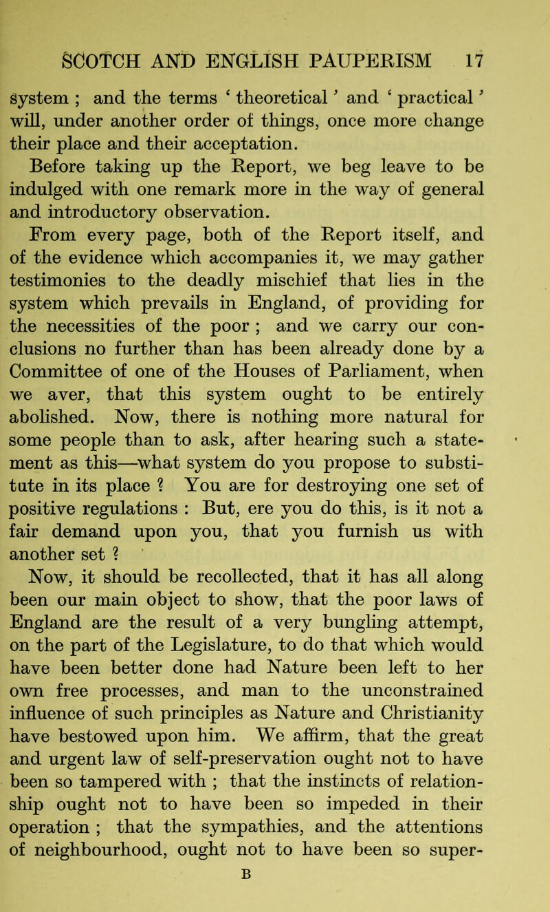 System ; and the terms ‘ theoretical' and ‘ practical' will, under another order of things, once more change their place and their acceptation. Before taking up the Report, we beg leave to be indulged with one remark more in the way of general and introductory observation. From every page, both of the Report itself, and of the evidence which accompanies it, we may gather testimonies to the deadly mischief that lies in the system which prevails in England, of providing for the necessities of the poor ; and we carry our con- clusions no further than has been already done by a Committee of one of the Houses of Parliament, when we aver, that this system ought to be entirely abolished. Now, there is nothing more natural for some people than to ask, after hearing such a state- ment as this—what system do you propose to substi- tute in its place ? You are for destroying one set of positive regulations : But, ere you do this, is it not a fair demand upon you, that you furnish us with another set ? Now, it should be recollected, that it has all along been our main object to show, that the poor laws of England are the result of a very bungling attempt, on the part of the Legislature, to do that which would have been better done had Nature been left to her own free processes, and man to the unconstrained influence of such principles as Nature and Christianity have bestowed upon him. We affirm, that the great and urgent law of self-preservation ought not to have been so tampered with ; that the instincts of relation- ship ought not to have been so impeded in their operation ; that the sympathies, and the attentions of neighbourhood, ought not to have been so super- B