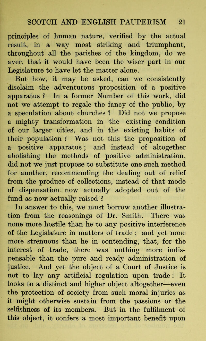 principles of human nature, verified by the actual result, in a way most striking and triumphant, throughout all the parishes of the kingdom, do we aver, that it would have been the wiser part in our Legislature to have let the matter alone. But how, it may be asked, can we consistently disclaim the adventurous proposition of a positive apparatus ? In a former Number of this work, did not we attempt to regale the fancy of the pubHc, by a speculation about churches ? Did not we propose a mighty transformation in the existing condition of our larger cities, and in the existing habits of their population ? Was not this the proposition of a positive apparatus; and instead of altogether abolishing the methods of positive administration, did not we just propose to substitute one such method for another, recommending the dealing out of relief from the produce of collections, instead of that mode of dispensation now actually adopted out of the fund as now actually raised ? In answer to this, we must borrow another illustra- tion from the reasonings of Dr. Smith. There was none more hostile than he to any positive interference of the Legislature in matters of trade ; and yet none more strenuous than he in contending, that, for the interest of trade, there was nothing more indis- pensable than the pure and ready administration of justice. And yet the object of a Court of Justice is not to lay any artificial regulation upon trade : It looks to a distinct and higher object altogether—even the protection of society from such moral injuries as it might otherwise sustain from the passions or the selfishness of its members. But in the fulfilment of this object, it confers a most important benefit upon