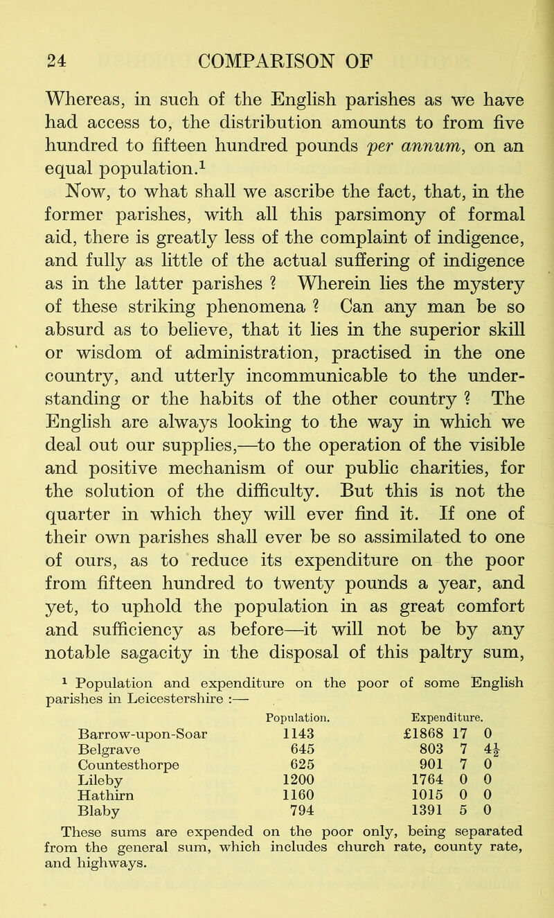 Whereas, in such of the English parishes as we have had access to, the distribution amounts to from five hundred to fifteen hundred pounds per annum, on an equal population^ Now, to what shall we ascribe the fact, that, in the former parishes, with all this parsimony of formal aid, there is greatly less of the complaint of indigence, and fully as little of the actual suffering of indigence as in the latter parishes ? Wherein lies the mystery of these striking phenomena ? Can any man be so absurd as to believe, that it lies in the superior skill or wisdom of administration, practised in the one country, and utterly incommunicable to the under- standing or the habits of the other country ? The English are always looking to the way in which we deal out our supplies,—^to the operation of the visible and positive mechanism of our public charities, for the solution of the difficulty. But this is not the quarter in which they will ever find it. If one of their own parishes shall ever be so assimilated to one of ours, as to reduce its expenditure on the poor from fifteen hundred to twenty pounds a year, and yet, to uphold the population in as great comfort and sufficiency as before—it will not be by any notable sagacity in the disposal of this paltry sum, ^ Population and expenditure on the poor of some English parishes in Leicestershire :— Population. Expenditure. Barrow-upon-Soar 1143 £1868 17 0 Belgrave 645 803 7 4J Countesthorpe 625 901 7 0 Lileby 1200 1764 0 0 Hathirn 1160 1015 0 0 Blaby 794 1391 5 0 These sums are expended on the poor only, being separated from the general sum, which includes church rate, county rate, and highways.