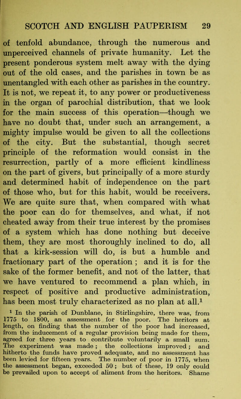 of tenfold abundance, through the numerous and unperceived channels of private humanity. Let the present ponderous system melt away with the dying out of the old cases, and the parishes in town be as unentangled with each other as parishes in the country. It is not, we repeat it, to any power or productiveness in the organ of parochial distribution, that we look for the main success of this operation—^though we have no doubt that, under such an arrangement, a mighty impulse would be given to all the collections of the city. But the substantial, though secret principle of the reformation would consist in the resurrection, partly of a more efficient kindliness on the part of givers, but principally of a more sturdy and determined habit of independence on the part of those who, but for this habit, would be receivers. We are quite sure that, when compared with what the poor can do for themselves, and what, if not cheated away from their true interest by the promises of a system which has done nothing but deceive them, they are most thoroughly inclined to do, all that a kirk-session will do, is but a humble and fractionary part of the operation ; and it is for the sake of the former benefit, and not of the latter, that we have ventured to recommend a plan which, in respect of positive and productive administration, has been most truly characterized as no plan at all.^ ^ In the parish of Dunblane, in Stirlingshire, there was, from 1775 to 1800, an assessment, for the poor. The heritors at length, on finding that the number of the poor had increased, from the inducement of a regular provision being made for them, agreed for three years to contribute voluntarily a small sum. The experiment was made ; the collections improved; and hitherto the frmds have proved adequate, and no assessment has been levied for fifteen years. The number of poor in 1775, when the assessment began, exceeded 50 ; but of these, 19 only could be prevailed upon to accept of aliment from the heritors. Shame