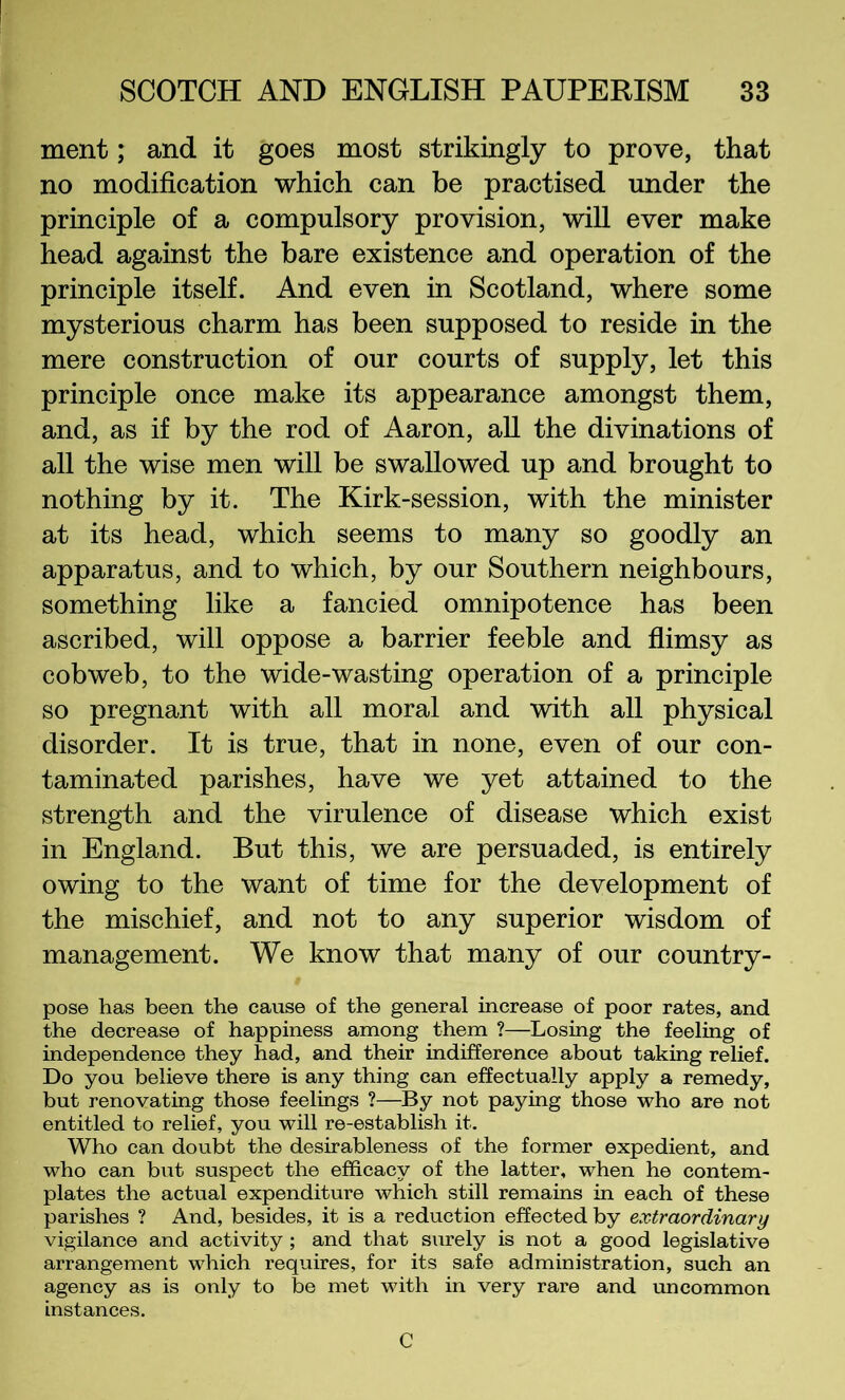 ment; and it goes most strikingly to prove, that no modification which can be practised under the principle of a compulsory provision, will ever make head against the bare existence and operation of the principle itself. And even in Scotland, where some mysterious charm has been supposed to reside in the mere construction of our courts of supply, let this principle once make its appearance amongst them, and, as if by the rod of Aaron, aU the divinations of all the wise men will be swallowed up and brought to nothing by it. The Kirk-session, with the minister at its head, which seems to many so goodly an apparatus, and to which, by our Southern neighbours, something like a fancied omnipotence has been ascribed, will oppose a barrier feeble and flimsy as cobweb, to the wide-wasting operation of a principle so pregnant with all moral and with all physical disorder. It is true, that in none, even of our con- taminated parishes, have we yet attained to the strength and the virulence of disease which exist in England. But this, we are persuaded, is entirely owing to the want of time for the development of the mischief, and not to any superior wisdom of management. We know that many of our country- pose has been the cause of the general increase of poor rates, and the decrease of happiness among them ?—Losing the feeling of independence they had, and their indifference about taking relief. Do you believe there is any thing can effectually apply a remedy, but renovating those feelings ?—^By not paying those who are not entitled to relief, you will re-establish it. Who can doubt the desirableness of the former expedient, and who can but suspect the efficacy of the latter, when he contem- plates the actual expenditure which still remains in each of these parishes ? And, besides, it is a reduction effected by extraordinary vigilance and activity ; and that surely is not a good legislative arrangement which requires, for its safe administration, such an agency as is only to be met with in very rare and uncommon instances, C