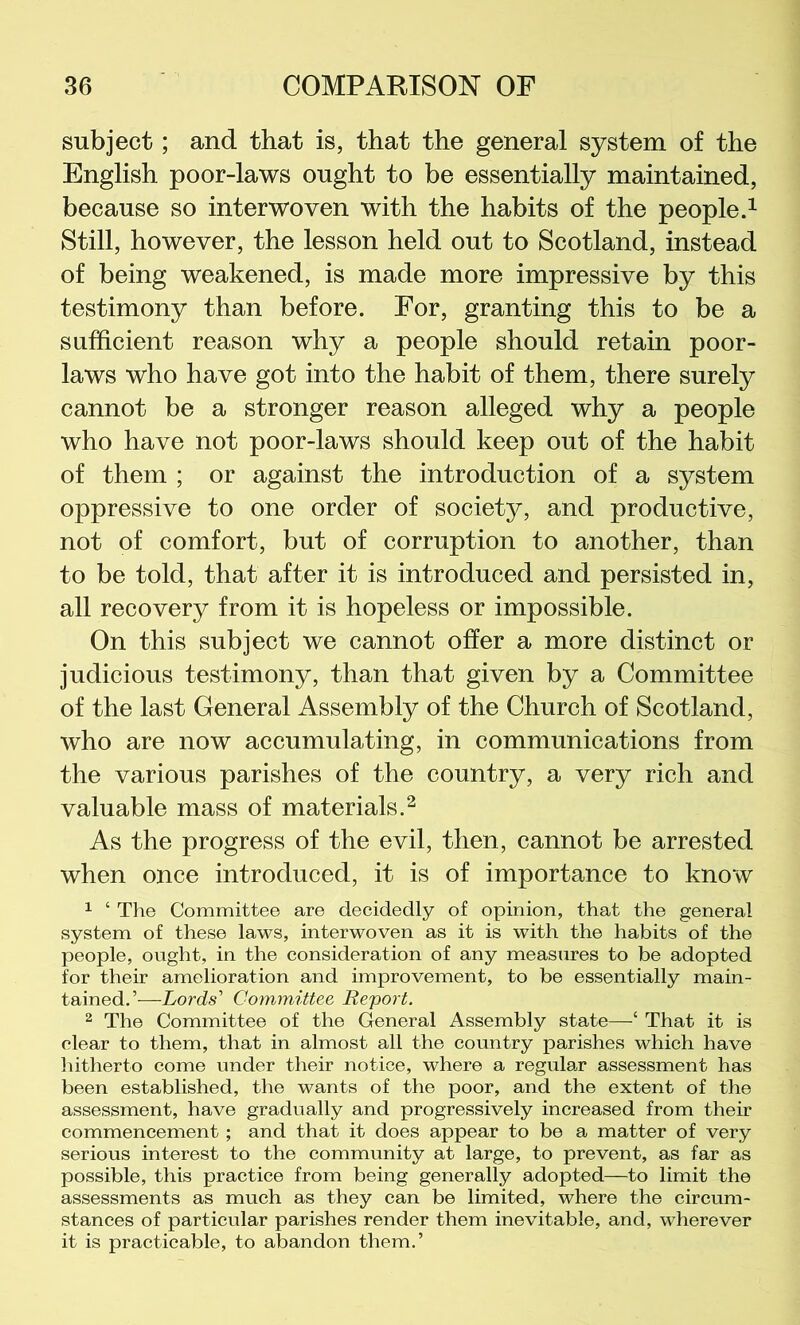 subject; and that is, that the general system of the English poor-laws ought to be essentially maintained, because so interwoven with the habits of the people.^ Still, however, the lesson held out to Scotland, instead of being weakened, is made more impressive by this testimony than before. For, granting this to be a sufficient reason why a people should retain poor- laws who have got into the habit of them, there surely cannot be a stronger reason alleged why a people who have not poor-laws should keep out of the habit of them ; or against the introduction of a system oppressive to one order of society, and productive, not of comfort, but of corruption to another, than to be told, that after it is introduced and persisted in, all recovery from it is hopeless or impossible. On this subject we cannot offer a more distinct or judicious testimony, than that given by a Committee of the last General Assembly of the Church of Scotland, who are now accumulating, in communications from the various parishes of the country, a very rich and valuable mass of materials.^ As the progress of the evil, then, cannot be arrested when once introduced, it is of importance to know ^ ‘ The Committee are decidedly of opinion, that the general system of these laws, interwoven as it is with the habits of the people, ought, in the consideration of any measures to be adopted for their amelioration and improvement, to be essentially main- tained,’—Lords Committee Report. 2 The Committee of the General Assembly state—‘ That it is clear to them, that in almost all the country parishes which have hitherto come under their notice, where a regular assessment has been established, the wants of the poor, and the extent of the assessment, have gradually and progressively increased from their commencement; and that it does appear to be a matter of very serious interest to the community at large, to prevent, as far as possible, this practice from being generally adopted—to limit the assessments as much as they can be limited, where the circum- stances of particular parishes render them inevitable, and, wherever it is practicable, to abandon them.’