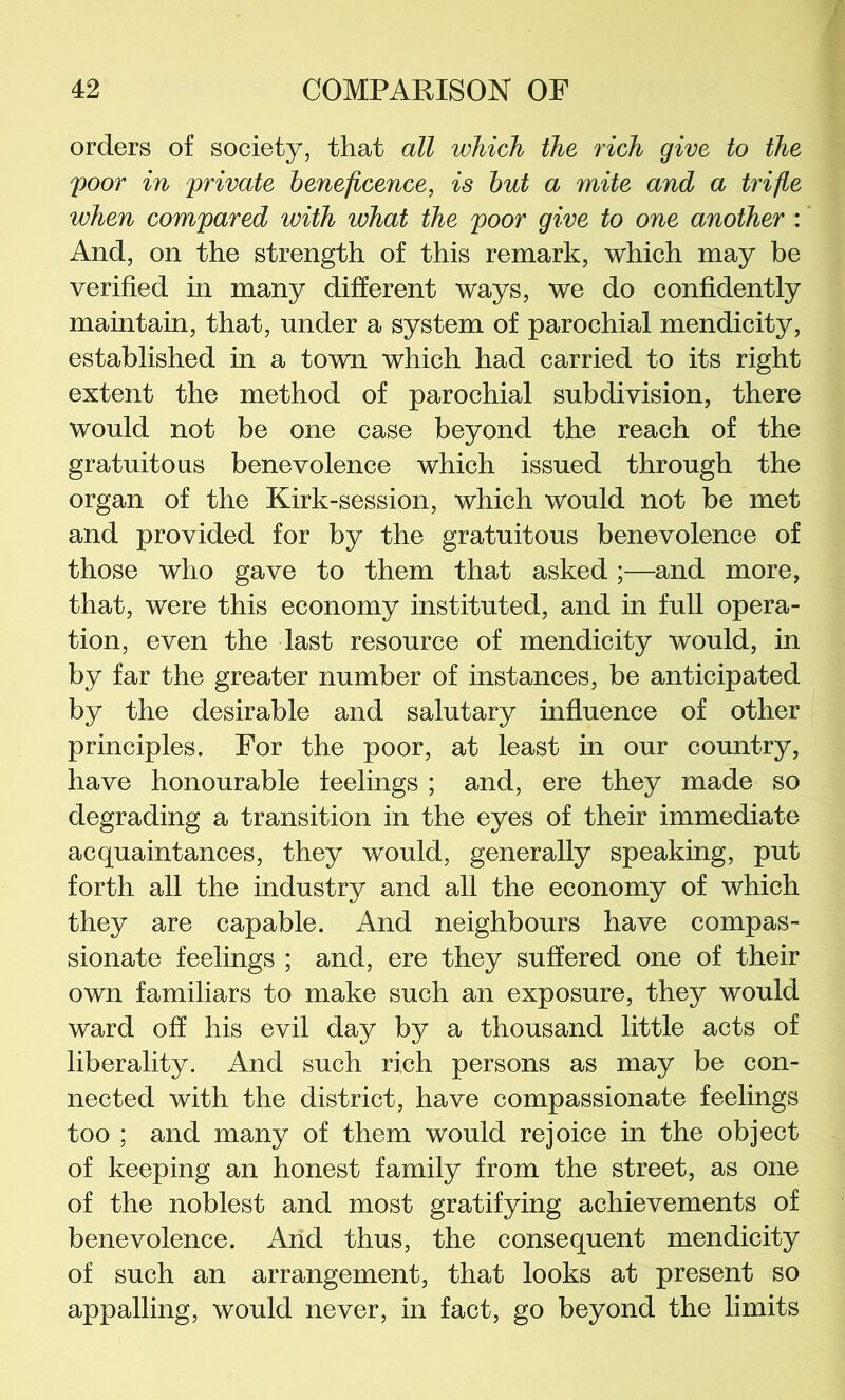 orders of society, that all which the rich give to the poor in private beneficence, is hut a mite and a trifle when compared with what the poor give to one another : And, on the strength of this remark, which may be verified in many different ways, we do confidently maintain, that, under a system of parochial mendicity, established in a town which had carried to its right extent the method of parochial subdivision, there would not be one case beyond the reach of the gratuitous benevolence which issued through the organ of the Kirk-session, which would not be met and provided for by the gratuitous benevolence of those who gave to them that asked ;—and more, that, were this economy instituted, and in full opera- tion, even the last resource of mendicity would, in by far the greater number of instances, be anticipated by the desirable and salutary influence of other principles. For the poor, at least in our country, have honourable feelings ; and, ere they made so degrading a transition in the eyes of their immediate acquaintances, they would, generally speaking, put forth all the industry and all the economy of which they are capable. And neighbours have compas- sionate feelings ; and, ere they suffered one of their own familiars to make such an exposure, they would ward off his evil day by a thousand little acts of liberality. And such rich persons as may be con- nected with the district, have compassionate feelings too ; and many of them would rejoice in the object of keeping an honest family from the street, as one of the noblest and most gratifying achievements of benevolence. And thus, the consequent mendicity of such an arrangement, that looks at present so appalling, would never, in fact, go beyond the limits