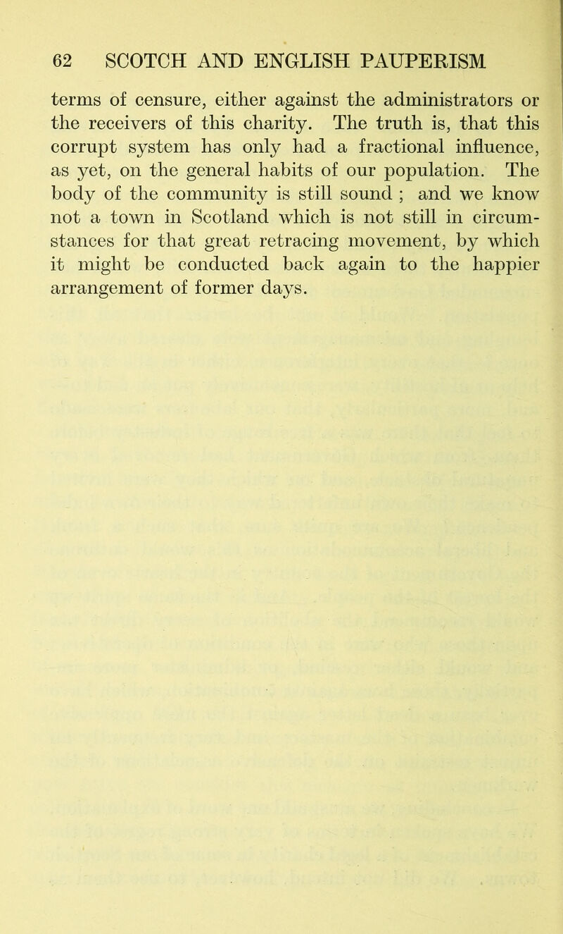 terms of censure, either against the administrators or the receivers of this charity. The truth is, that this corrupt system has only had a fractional influence, as yet, on the general habits of our population. The body of the community is still sound ; and we know not a town in Scotland which is not still in circum- stances for that great retracing movement, by which it might be conducted back again to the happier arrangement of former days.