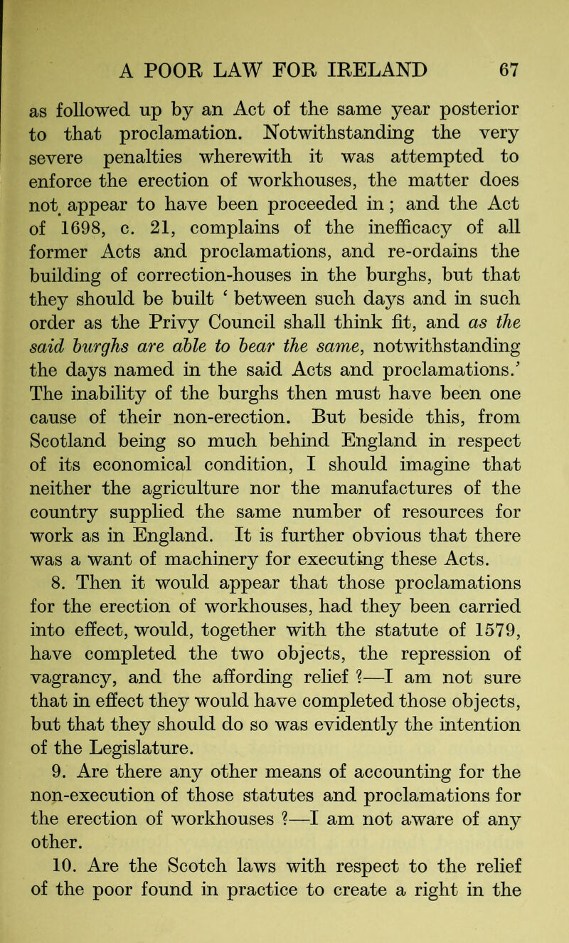 as followed up by an Act of the same year posterior to that proclamation. Notwithstanding the very severe penalties wherewith it was attempted to enforce the erection of workhouses, the matter does not appear to have been proceeded in; and the Act of 1698, c. 21, complains of the inefficacy of all former Acts and proclamations, and re-ordains the building of correction-houses in the burghs, but that they should be built ‘ between such days and in such order as the Privy Council shall think fit, and as the said burghs are able to bear the same, notwithstanding the days named in the said Acts and proclamations.' The inability of the burghs then must have been one cause of their non-erection. But beside this, from Scotland being so much behind England in respect of its economical condition, I should imagine that neither the agriculture nor the manufactures of the country supplied the same number of resources for work as in England. It is further obvious that there was a want of machinery for executing these Acts. 8. Then it would appear that those proclamations for the erection of workhouses, had they been carried into effect, would, together with the statute of 1579, have completed the two objects, the repression of vagrancy, and the affording rehef ?—I am not sure that in effect they would have completed those objects, but that they should do so was evidently the intention of the Legislature. 9. Are there any other means of accounting for the non-execution of those statutes and proclamations for the erection of workhouses ?—I am not aware of any other. 10. Are the Scotch laws with respect to the relief of the poor found in practice to create a right in the