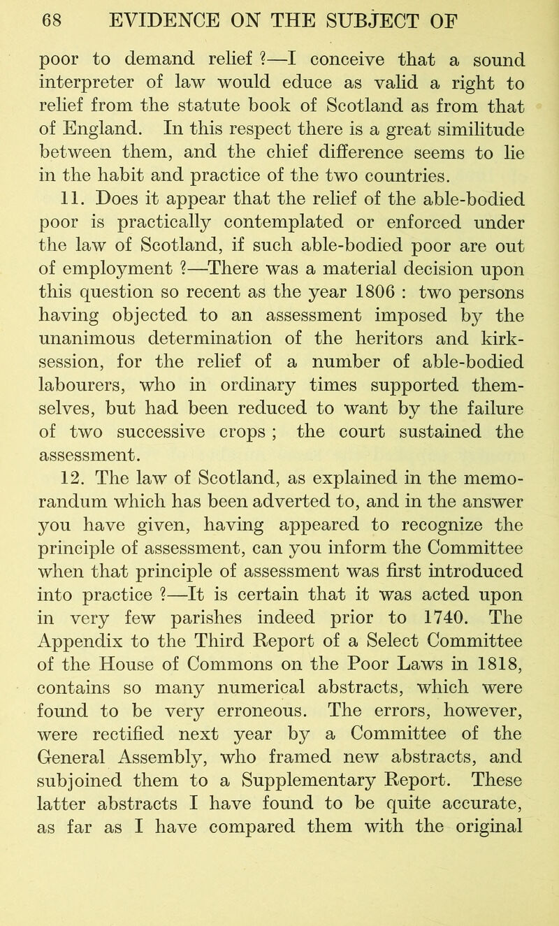 poor to demand relief ?—I conceive that a sound interpreter of law would educe as valid a right to relief from the statute book of Scotland as from that of England. In this respect there is a great similitude between them, and the chief difference seems to lie in the habit and practice of the two countries. 11. Does it appear that the relief of the able-bodied poor is practically contemplated or enforced under the law of Scotland, if such able-bodied poor are out of employment ?—There was a material decision upon this question so recent as the year 1806 : two persons having objected to an assessment imposed by the unanimous determination of the heritors and kirk- session, for the relief of a number of able-bodied labourers, who in ordinary times supported them- selves, but had been reduced to want by the failure of two successive crops ; the court sustained the assessment. 12. The law of Scotland, as explained in the memo- randum which has been adverted to, and in the answer you have given, having appeared to recognize the principle of assessment, can you inform the Committee when that principle of assessment was first introduced into practice ?—It is certain that it was acted upon in very few parishes indeed prior to 1740. The Appendix to the Third Report of a Select Committee of the House of Commons on the Poor Laws in 1818, contains so many numerical abstracts, which were found to be very erroneous. The errors, however, were rectified next year by a Committee of the General Assembly, who framed new abstracts, and subjoined them to a Supplementary Report. These latter abstracts I have found to be quite accurate, as far as I have compared them with the original