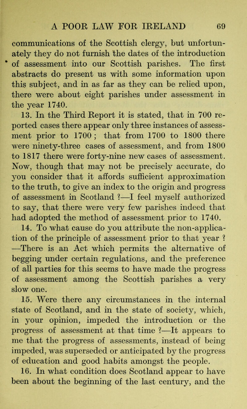 communications of the Scottish clergy, but unfortun- ately they do not furnish the dates of the introduction of assessment into our Scottish parishes. The first abstracts do present us with some information upon this subject, and in as far as they can be relied upon, there were about eight parishes under assessment in the year 1740. 13. In the Third Report it is stated, that in 700 re- ported cases there appear only three instances of assess- ment prior to 1700 ; that from 1700 to 1800 there were ninety-three cases of assessment, and from 1800 to 1817 there were forty-nine new cases of assessment. Now, though that may not be precisely accurate, do you consider that it affords sufficient approximation to the truth, to give an index to the origin and progress of assessment in Scotland ?—I feel myself authorized to say, that there were very few parishes indeed that had adopted the method of assessment prior to 1740. 14. To what cause do you attribute the non-applica- tion of the principle of assessment prior to that year ? —There is an Act which permits the alternative of begging under certain regulations, and the preference of all parties for this seems to have made the progress of assessment among the Scottish parishes a very slow one. 15. Were there any circumstances in the internal state of Scotland, and in the state of society, which, in your opinion, impeded the introduction or the progress of assessment at that time ?—It appears to me that the progress of assessments, instead of being impeded, was superseded or anticipated by the progress of education and good habits amongst the people. 16. In what condition does Scotland appear to have been about the beginning of the last century, and the