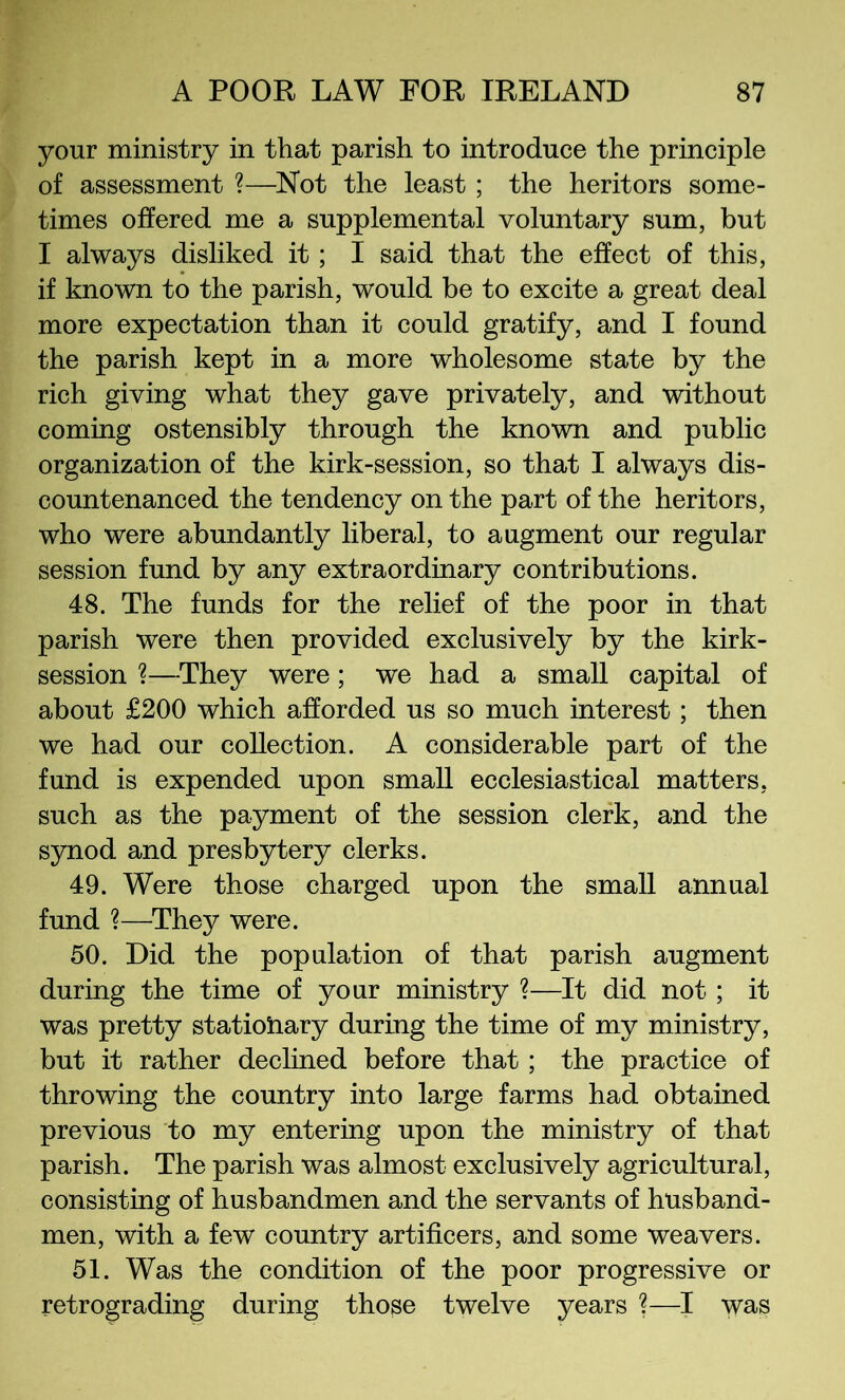 your ministry in that parish to introduce the principle of assessment ?—^Not the least; the heritors some- times offered me a supplemental voluntary sum, but I always disliked it; I said that the effect of this, if known to the parish, would be to excite a great deal more expectation than it could gratify, and I found the parish kept in a more wholesome state by the rich giving what they gave privately, and without coming ostensibly through the known and public organization of the kirk-session, so that I always dis- countenanced the tendency on the part of the heritors, who were abundantly liberal, to augment our regular session fund by any extraordinary contributions. 48. The funds for the relief of the poor in that parish were then provided exclusively by the kirk- session ?—^They were; we had a small capital of about £200 which afforded us so much interest; then we had our collection. A considerable part of the fund is expended upon small ecclesiastical matters, such as the payment of the session clerk, and the synod and presbytery clerks. 49. Were those charged upon the small annual fund ?—They were. 50. Did the population of that parish augment during the time of your ministry %—It did not; it was pretty statioiiary during the time of my ministry, but it rather dechned before that; the practice of throwing the country into large farms had obtained previous to my entering upon the ministry of that parish. The parish was almost exclusively agricultural, consisting of husbandmen and the servants of husband- men, with a few country artificers, and some weavers. 51. Was the condition of the poor progressive or retrograding during those twelve years ?—I was