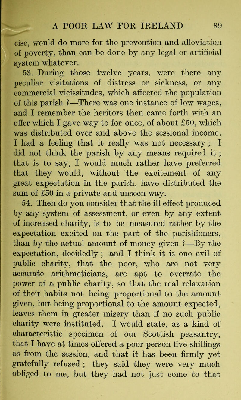 cise, would do more for the prevention and alleviation ^ of poverty, than can be done by any legal or artificial system whatever. 53. During those twelve years, were there any peculiar visitations of distress or sickness, or any commercial vicissitudes, which affected the population of this parish ?—There was one instance of low wages, and I remember the heritors then came forth with an offer which I gave way to for once, of about £50, which was distributed over and above the sessional income. I had a feehng that it really was not necessary ; I did not think the parish by any means required it; that is to say, I would much rather have preferred that they would, without the excitement of any great expectation in the parish, have distributed the sum of £50 in a private and unseen way. 54. Then do you consider that the ill effect produced by any system of assessment, or even by any extent of increased charity, is to be measured rather by the expectation excited on the part of the parishioners, than by the actual amount of money given ?—By the expectation, decidedly ; and I think it is one evil of pubhc charity, that the poor, who are not very accurate arithmeticians, are apt to overrate the power of a public charity, so that the real relaxation of their habits not being proportional to the amount given, but being proportional to the amount expected, leaves them in greater misery than if no such public charity were instituted. I would state, as a kind of characteristic specimen of our Scottish peasantry, that I have at times offered a poor person five shillings as from the session, and that it has been firmly yet I gratefully refused ; they said they were very much obliged to me, but they had not just come to that