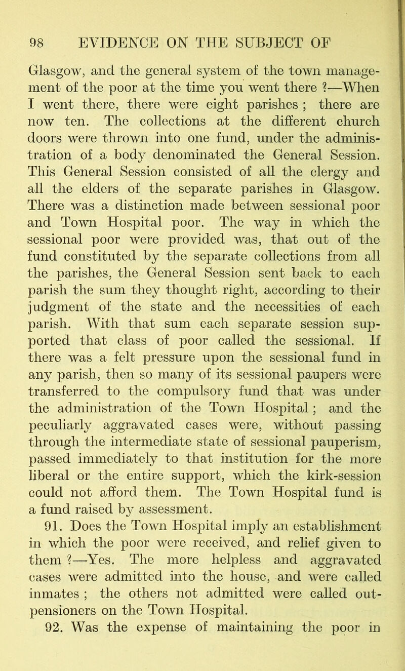 Glasgow, and the general system of the town manage- ment of the poor at the time you went there ?—When I went there, there were eight parishes ; there are now ten. The collections at the different church doors were thrown into one fund, under the adminis- tration of a body denominated the General Session. This General Session consisted of all the clergy and all the elders of the separate parishes in Glasgow. There was a distinction made between sessional poor and Town Hospital poor. The way in which the sessional poor were provided was, that out of the fund constituted by the separate collections from all the parishes, the General Session sent back to each parish the sum they thought right, according to their judgment of the state and the necessities of each parish. With that sum each separate session sup- ported that class of poor called the sessional. If there was a felt pressure upon the sessional fund in any parish, then so many of its sessional paupers were transferred to the compulsory fund that was under the administration of the Town Hospital; and the peculiarly aggravated cases were, without passing through the intermediate state of sessional pauperism, passed immediately to that institution for the more liberal or the entire support, which the kirk-session could not afford them. The Town Hospital fund is a fund raised by assessment. 91. Does the Town Hospital imply an establishment in which the poor were received, and relief given to them ?—Yes. The more helpless and aggravated cases were admitted into the house, and were called inmates ; the others not admitted were called out- pensioners on the Town Hospital. 92. Was the expense of maintaining the poor in