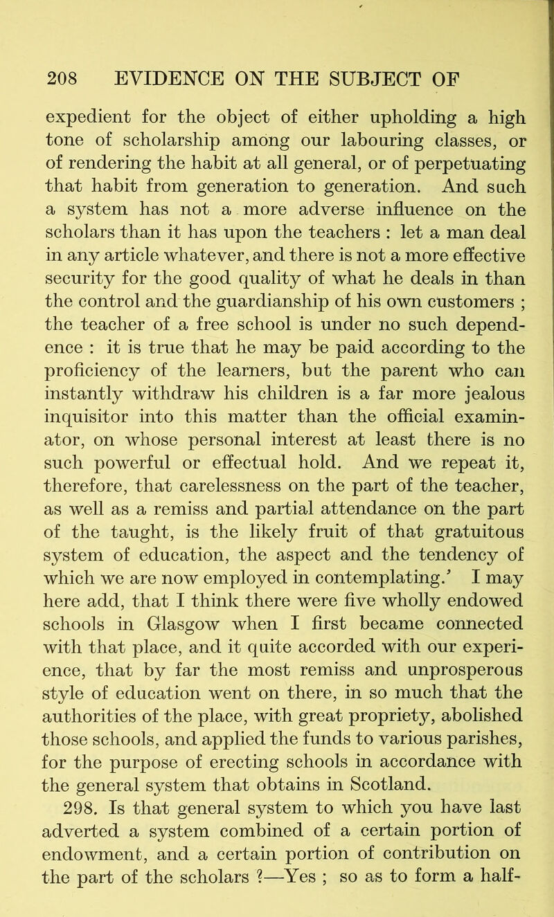 expedient for the object of either upholding a high tone of scholarship among our labouring classes, or of rendering the habit at all general, or of perpetuating that habit from generation to generation. And such a system has not a more adverse influence on the scholars than it has upon the teachers : let a man deal in any article whatever, and there is not a more effective security for the good quality of what he deals in than the control and the guardianship of his own customers ; the teacher of a free school is under no such depend- ence : it is true that he may be paid according to the proficiency of the learners, but the parent who can instantly withdraw his children is a far more jealous inquisitor into this matter than the official examin- ator, on whose personal interest at least there is no such powerful or effectual hold. And we repeat it, therefore, that carelessness on the part of the teacher, as well as a remiss and partial attendance on the part of the taught, is the likely fruit of that gratuitous system of education, the aspect and the tendency of which we are now employed in contemplating.'’ I may here add, that I think there were five wholly endowed schools in Glasgow when I first became connected with that place, and it quite accorded with our experi- ence, that by far the most remiss and unprosperous style of education went on there, in so much that the authorities of the place, with great proprietj^, abolished those schools, and applied the funds to various parishes, for the purpose of erecting schools in accordance with the general system that obtains in Scotland. 298. Is that general system to which you have last adverted a system combined of a certain portion of endowment, and a certain portion of contribution on the part of the scholars ?—Yes ; so as to form a half-