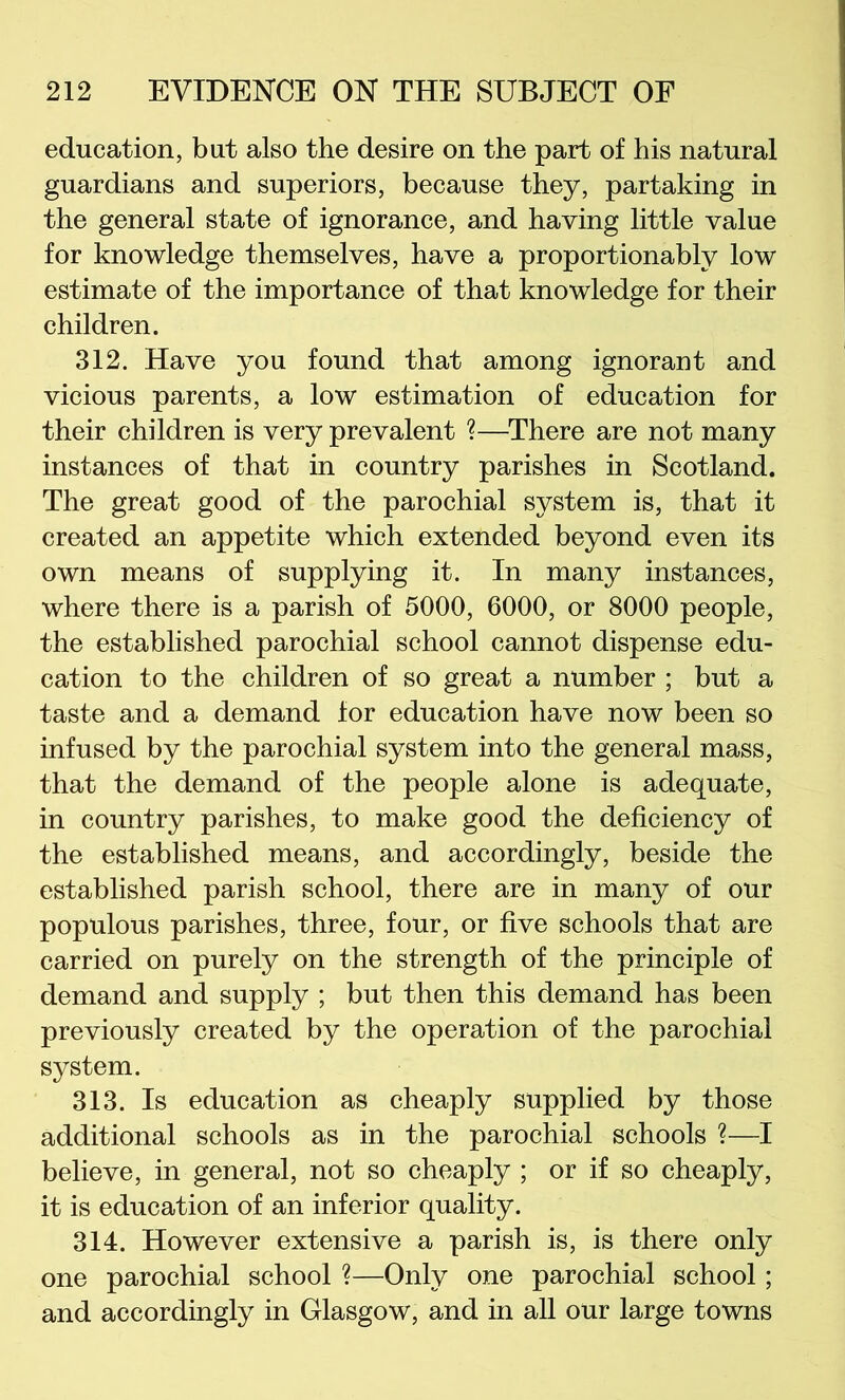 education, but also the desire on the part of his natural guardians and superiors, because they, partaking in the general state of ignorance, and having little value for knowledge themselves, have a proportionably low estimate of the importance of that knowledge for their children. 312. Have you found that among ignorant and vicious parents, a low estimation of education for their children is very prevalent ?—^There are not many instances of that in country parishes in Scotland. The great good of the parochial system is, that it created an appetite which extended beyond even its own means of supplying it. In many instances, where there is a parish of 5000, 6000, or 8000 people, the established parochial school cannot dispense edu- cation to the children of so great a number ; but a taste and a demand for education have now been so infused by the parochial system into the general mass, that the demand of the people alone is adequate, in country parishes, to make good the deficiency of the established means, and accordingly, beside the established parish school, there are in many of our populous parishes, three, four, or five schools that are carried on purely on the strength of the principle of demand and supply ; but then this demand has been previously created by the operation of the parochial system. 313. Is education as cheaply supplied by those additional schools as in the parochial schools ?—I believe, in general, not so cheaply ; or if so cheaply, it is education of an inferior quality. 314. However extensive a parish is, is there only one parochial school ?—Only one parochial school; and accordingly in Glasgow, and in all our large towns