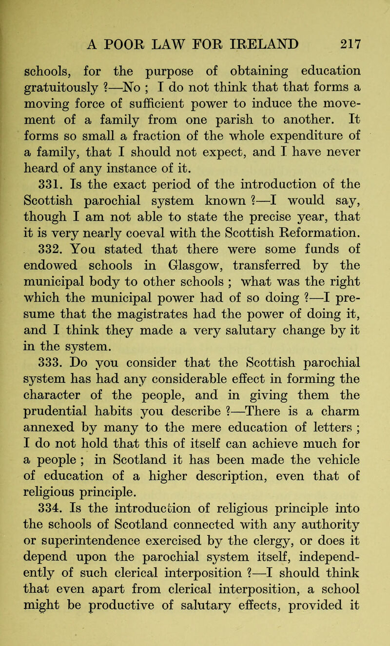 schools, for the purpose of obtaining education gratuitously ?—^No ; I do not think that that forms a moving force of sufficient power to induce the move- ment of a family from one parish to another. It forms so small a fraction of the whole expenditure of a family, that I should not expect, and I have never heard of any instance of it. 331. Is the exact period of the introduction of the Scottish parochial system known ?—I would say, though I am not able to state the precise year, that it is very nearly coeval with the Scottish Reformation. 332. You stated that there were some funds of endowed schools in Glasgow, transferred by the municipal body to other schools ; what was the right which the municipal power had of so doing ?—I pre- sume that the magistrates had the power of doing it, and I think they made a very salutary change by it in the system. 333. Do you consider that the Scottish parochial system has had any considerable effect in forming the character of the people, and in giving them the prudential habits you describe ?—There is a charm annexed by many to the mere education of letters ; I do not hold that this of itself can achieve much for a people ; in Scotland it has been made the vehicle of education of a higher description, even that of religious principle. 334. Is the introducuion of religious principle into the schools of Scotland connected with any authority or superintendence exercised by the clergy, or does it depend upon the parochial system itself, independ- ently of such clerical interposition ?—I should think that even apart from clerical interposition, a school might be productive of salutary effects, provided it