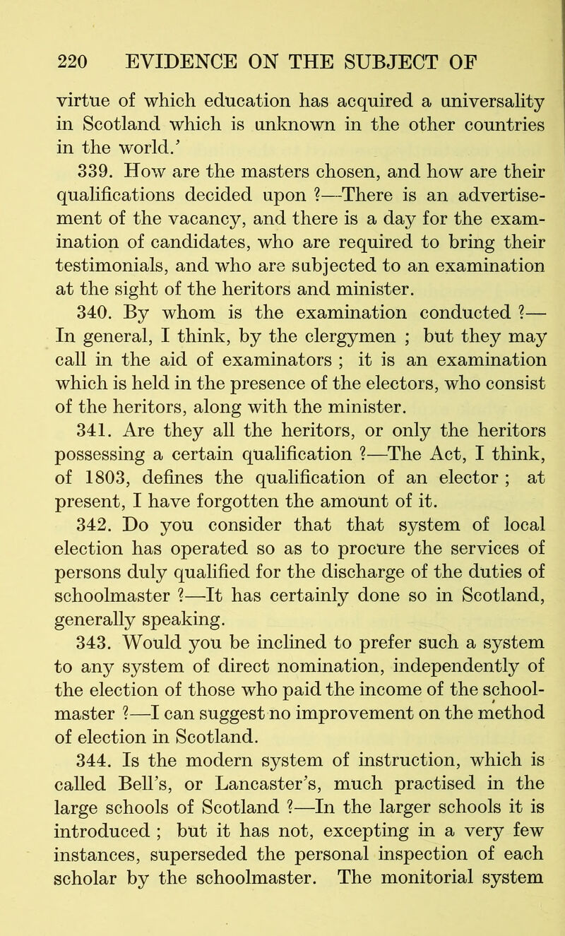 virtue of which education has acquired a universality in Scotland which is unknown in the other countries in the world/ 339. How are the masters chosen, and how are their qualifications decided upon ?—There is an advertise- ment of the vacancy, and there is a day for the exam- ination of candidates, who are required to bring their testimonials, and who are subjected to an examination at the sight of the heritors and minister. 340. By whom is the examination conducted ?— In general, I think, by the clergymen ; but they may call in the aid of examinators ; it is an examination which is held in the presence of the electors, who consist of the heritors, along with the minister. 341. Are they all the heritors, or only the heritors possessing a certain qualification ?—The Act, I think, of 1803, defines the qualification of an elector ; at present, I have forgotten the amount of it. 342. Do you consider that that system of local election has operated so as to procure the services of persons duly qualified for the discharge of the duties of schoolmaster ?—It has certainly done so in Scotland, generally speaking. 343. Would you be inclined to prefer such a system to any system of direct nomination, independently of the election of those who paid the income of the school- master ?—I can suggest no improvement on the method of election in Scotland. 344. Is the modern system of instruction, which is called BelFs, or Lancaster's, much practised in the large schools of Scotland ?—In the larger schools it is introduced ; but it has not, excepting in a very few instances, superseded the personal inspection of each scholar by the schoolmaster. The monitorial system