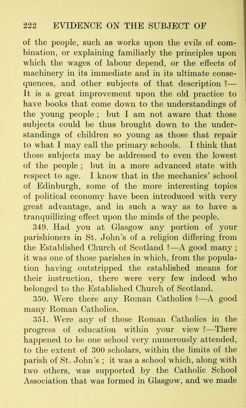 of the people, such as works upon the evils of com- bination, or explaining familiarly the principles upon which the wages of labour depend, or the effects of machinery in its immediate and in its ultimate conse- quences, and other subjects of that description ?— It is a great improvement upon the old practice to have books that come down to the understandings of the young people ; but I am not aware that those subjects could be thus brought down to the under- standings of children so young as those that repair to what I may call the primary schools. I think that those subjects may be addressed to even the lowest of the people ; but in a more advanced state with respect to age. I know that in the mechanics’ school of Edinburgh, some of the more interesting topics of political economy have been introduced with very great advantage, and in such a way as to have a tranquillizing effect upon the minds of the people. 349. Had you at Glasgow any portion of your parishioners in St. John’s of a religion differing from the Established Church of Scotland ?—A good many ; it was one of those parishes in which, from the popula- tion having outstripped the established means for their instruction, there were very few indeed who belonged to the Established Church of Scotland. 350. Were there any Roman Catholics ?—A good many Roman Catholics. 351. Were any of those Roman Catholics in the progress of education within your view ?—There happened to be one school very numerously attended, to the extent of 300 scholars, within the limits of the parish of St. John’s ; it was a school which, along with two others, was supported by the Catholic School Association that was formed in Glasgow, and we made