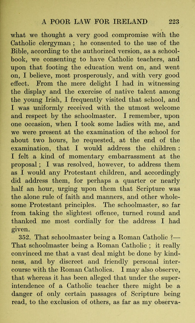 what we thought a very good compromise with the Catholic clergyman ; he consented to the use of the Bible, according to the authorized version, as a school- book, we consenting to have Catholic teachers, and upon that footing the education went on, and went on, I believe, most prosperously, and with very good effect. From the mere delight I had in witnessing the display and the exercise of native talent among the young Irish, I frequently visited that school, and I was uniformly received with the utmost welcome and respect by the schoolmaster. I remember, upon one occasion, when I took some ladies with me, and we were present at the examination of the school for about two hours, he requested, at the end of the examination, that I would address the children : I felt a kind of momentary embarrassment at the proposal; I was resolved, however, to address them as I would any Protestant children, and accordingly did address them, for perhaps a quarter or nearly half an hour, urging upon them that Scripture was the alone rule of faith and manners, and other whole- some Protestant principles. The schoolmaster, so far from taking the slightest offence, turned round and thanked me most cordially for the address I had given. 352. That schoolmaster being a Roman Catholic ?— That schoolmaster being a Roman Catholic ; it really convinced me that a vast deal might be done by kind- ness, and by discreet and friendly personal inter- course with the Roman Catholics. I may also observe, that whereas it has been alleged that under the super- intendence of a Catholic teacher there might be a danger of only certain passages of Scripture being read, to the exclusion of others, as far as my observa-