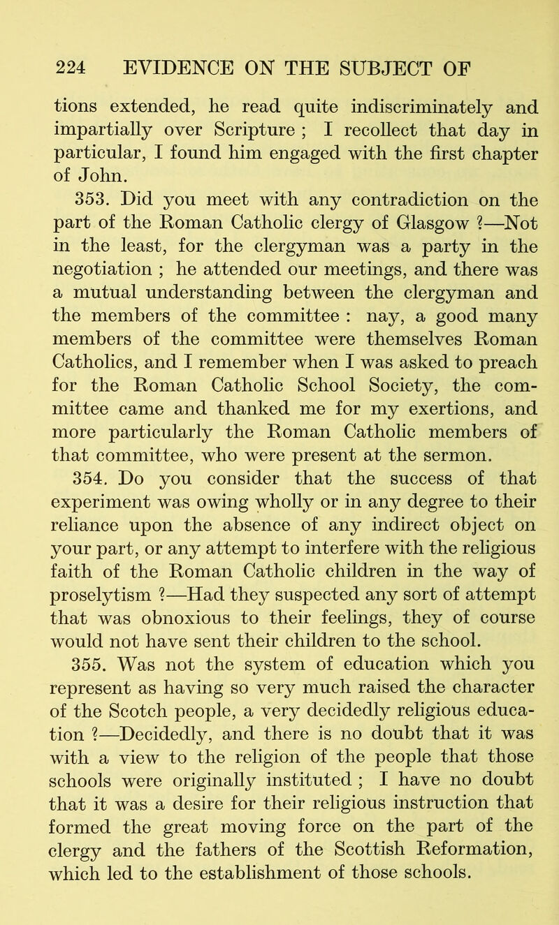 tions extended, he read quite indiscriminately and impartially over Scripture ; I recollect that day in particular, I found him engaged with the first chapter of John. 353. Did you meet with any contradiction on the part of the Homan Catholic clergy of Glasgow ?—Not in the least, for the clergyman was a party in the negotiation ; he attended our meetings, and there was a mutual understanding between the clergyman and the members of the committee : nay, a good many members of the committee were themselves Roman Catholics, and I remember when I was asked to preach for the Roman Catholic School Society, the com- mittee came and thanked me for my exertions, and more particularly the Roman Catholic members of that committee, who were present at the sermon. 354. Do you consider that the success of that experiment was owing wholly or in any degree to their reliance upon the absence of any indirect object on your part, or any attempt to interfere with the religious faith of the Roman Catholic children in the way of proselytism ?—Had they suspected any sort of attempt that was obnoxious to their feelings, they of course would not have sent their children to the school. 355. Was not the system of education which you represent as having so very much raised the character of the Scotch people, a very decidedly religious educa- tion ?—Decidedly, and there is no doubt that it was with a view to the religion of the people that those schools were originally instituted ; I have no doubt that it was a desire for their religious instruction that formed the great moving force on the part of the clergy and the fathers of the Scottish Reformation, which led to the establishment of those schools.