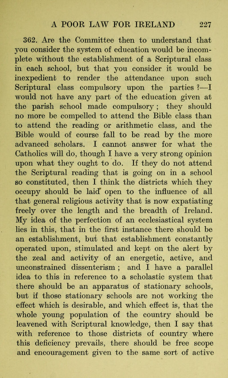 362. Are the Committee then to understand that you consider the system of education would be incom- plete without the establishment of a Scriptural class in each school, but that you consider it would be inexpedienb to render the attendance upon such Scriptural class compulsory upon the parties ?—I would not have any part of the education given at the parish school made compulsory; they should no more be compelled to attend the Bible class than to attend the reading or arithmetic class, and the Bible would of course faU to be read by the more advanced scholars. I cannot answer for what the Catholics will do, though I have a very strong opinion upon what they ought to do. If they do not attend the Scriptural reading that is going on in a school so constituted, then I think the districts which they occupy should be laid* open to the influence of all that general rehgious activity that is now expatiating freely over the length and the breadth of Ireland. My idea of the perfection of an ecclesiastical system lies in this, that in the first instance there should be an establishment, but that establishment constantly operated upon, stimulated and kept on the alert by the zeal and activity of an energetic, active, and unconstrained dissenterism ; and I have a parallel idea to this in reference to a scholastic system that there should be an apparatus of stationary schools, but if those stationary schools are not working the effect which is desirable, and which effect is, that the whole young population of the country should be leavened with Scriptural knowledge, then I say that with reference to those districts of country where this deficiency prevails, there should be free scope and encouragement given to the same sort of active