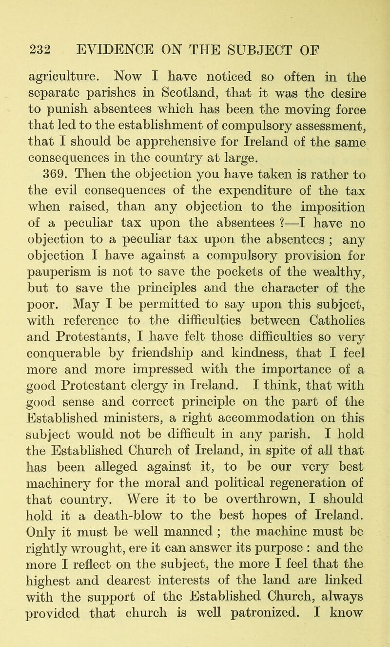 agriculture. Now I have noticed so often in the separate parishes in Scotland, that it was the desire to punish absentees which has been the moving force that led to the establishment of compulsory assessment, that I should be apprehensive for Ireland of the same consequences in the country at large. 369. Then the objection you have taken is rather to the evil consequences of the expenditure of the tax when raised, than any objection to the imposition of a peculiar tax upon the absentees ?—I have no objection to a peculiar tax upon the absentees ; any objection I have against a compulsory provision for pauperism is not to save the pockets of the wealthy, but to save the principles and the character of the poor. May I be permitted to say upon this subject, with reference to the difficulties between Catholics and Protestants, I have felt those difficulties so very conquerable by friendship and kindness, that I feel more and more impressed with the importance of a good Protestant clergy in Ireland. I think, that with good sense and correct principle on the part of the Established ministers, a right accommodation on this subject would not be difficult in any parish. I hold the Established Church of Ireland, in spite of all that has been alleged against it, to be our very best machinery for the moral and political regeneration of that country. Were it to be overthrown, I should hold it a death-blow to the best hopes of Ireland. Only it must be well manned ; the machine must be rightly wrought, ere it can answer its purpose : and the more I reflect on the subject, the more I feel that the highest and dearest interests of the land are linked with the support of the Established Church, always provided that church is well patronized. I know