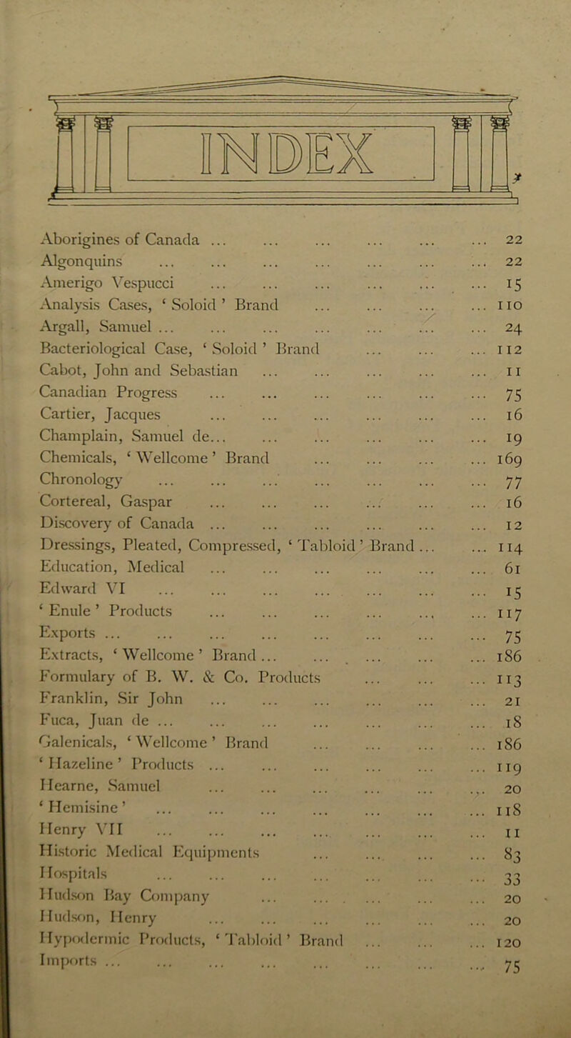 Aborigines of Canada ... ... ... ... ... ... 22 Algonquins ... ... ... ... ... ... ... 22 Amerigo Vespucci ... ... ... ... ... ... 15 Analysis Cases, ‘ Soloid ’ Brand ... ... ... ...no Argali, Samuel ... ... ... ... ... ... ... 24 Bacteriological Case, ‘Soloid’ Brand ... ... ... 112 Cabot, John and Sebastian ... ... ... ... ... n Canadian Progress ... ... ... ... ... ... 75 Cartier, Jacques ... ... ... ... ... ... 16 Champlain, Samuel de... ... ... ... ... ... 19 Chemicals, ‘Wellcome’ Brand ... ... ... ... 169 Chronology ... ... ... ... ... ... ... 77 Cortereal, Gaspar ... ... ... ... ... ... 16 Discovery of Canada ... ... ... ... ... ... 12 Dressings, Pleated, Compressed, ‘Tabloid’ Brand... ... 114 Education, Medical ... ... ... ... ... ... 61 Edward VI ... ... ... ... ... ... ... 15 ‘ Enule ’ Products ... ... ... ... ... ... 117 Exports ... ... ... ... ... ... ... ... 75 Extracts, ‘Wellcome’ Brand... ... ... ... ... 1S6 Formulary of B. W. & Co. Products ... ... ... 113 Franklin, Sir John ... ... ... ... ... ... 21 Fuca, Juan de ... ... ... ... ... ... ... iS Galenicals, ‘Wellcome’ Brand ... ... ... ... 1S6 ‘Hazeline’ Products ... ... ... ... ... ... 119 Ilearne, Samuel ... ... ... ... ... ... 20 ‘ Hemisine ’ ... ... ... ... ... ... ...11S Henry VII ... ... ... ... ... ... ... ji Historic Medical Equipments ... ... ... ... 83 Hospitals ... ... ... ... ... ... ... 33 Hudson Bay Company ... ... ... ... 20 Hudson, Henry ... ... ... ... ... ... 20 Hypodermic Products, ‘ Tabloid ’ Brand 120 Imports ... ... ... ... ... ... yr