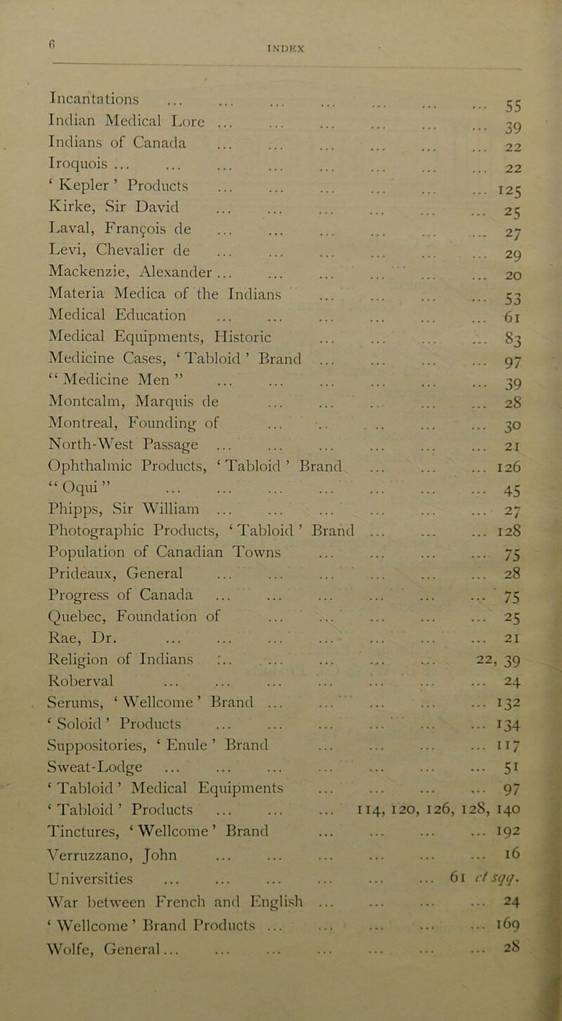 INDEX Incantations ••• 55 Indian Medical Lore ... ••• 39 Indians of Canada ... 22 Iroquois ... ... 22 ‘ Kepler ’ Products ... 125 Kirke, Sir David ... 25 Laval, Francis de ... 27 Levi, Chevalier de ... 29 Mackenzie, Alexander... ... 20 Materia Medica of the Indians ••• 53 Medical Education ... 61 Medical Equipments, Historic - 83 Medicine Cases, ‘ Tabloid ’ Brand ... 97 “Medicine Men” ••• 39 Montcalm, Marquis de ... 28 Montreal, Founding of ... 30 North-West Passage ... 21 Ophthalmic Products, ‘Tabloid’ Brand ... 126 “Oqui” 45 Phipps, Sir William ... ... 27 Photographic Products, ‘Tabloid’ Brand ... ... 128 Population of Canadian Towns -■ 75 Prideaux, General ... 28 Progress of Canada • •• ' 75 Quebec, Foundation of ... 25 Rae, Dr. ... 21 Religion of Indians :.. 22, 39 Roberval ... 24 Serums, ‘ Wellcome ’ Brand ... ... 132 ‘ Soloid ’ Products 134 Suppositories, ‘ Enule ’ Brand ... iI 7 Sweat-Lodge ... 51 ‘ Tabloid ’ Medical Equipments ... 97 ‘Tabloid’ Products 114,I2°> I26 , 128, 140 Tinctures, ‘ Wellcome ’ Brand ... 192 Verruzzano, John ... 16 Universities 61 clsqq. War between French and English ... 24 ‘Wellcome’ Brand Products ... ... 169 Wolfe, General... ... 28