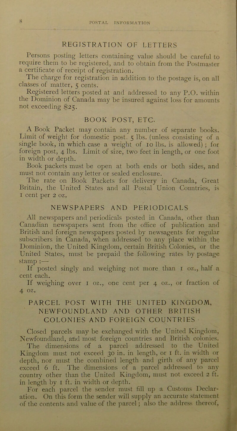 REGISTRATION OF LETTERS Persons posting letters containing value should be careful to require them to be registered, and to obtain from the Postmaster a certificate of receipt of registration. The charge for registration in addition to the postage is, on all classes of matter, 5 cents. Registered letters posted at and addressed to any P.O. within the Dominion of Canada may be insured against loss for amounts not exceeding $25. BOOK POST, ETC. A Book Packet may contain any number of separate books. Limit of weight, for domestic post. 5 lbs. (unless consisting of a single book, in which case a weight of 10 lbs. is allowed) ; for foreign post, 4 lbs. Limit of size, two feet in length, or one foot in width or depth. Book packets must be open at both ends or both sides, and must not contain any letter or sealed enclosure. The rate on Book Packets for delivery in Canada, Great Britain, the United States and all Postal Union Countries, is 1 cent per 2 oz. NEWSPAPERS AND PERIODICALS All newspapers and periodicals posted in Canada, other than Canadian newspapers sent from the office of publication and British and foreign newspapers posted by newsagents for regular subscribers in Canada, when addressed to any place within , the Dominion, the United Kingdom, certain British Colonies, or the United States, must be prepaid the following rates by postage stamp :— If posted singly and weighing not more than 1 oz., half a cent each. If weighing over 1 oz., one cent per 4 oz., or fraction of 4 oz. PARCEL POST WITH THE UNITED KINGDOM, NEWFOUNDLAND AND OTHER BRITISH COLONIES AND FOREIGN COUNTRIES Closed parcels may be exchanged with the United Kingdom, Newfoundland, and most foreign countries and British colonies. The dimensions of a parcel addressed to the United Kingdom must not exceed 30 in. in length, or 1 ft. in width 01- depth, nor must the combined length and girth of any parcel exceed 6 ft. The dimensions of a parcel addressed to any country other than the United Kingdom, must not exceed 2 ft. in length by I ft. in width or depth. For each parcel the sender must fill up a Customs Declar- ation. On this form the sender will supply an accurate statement of the contents and value of the parcel ; also the address thereof,