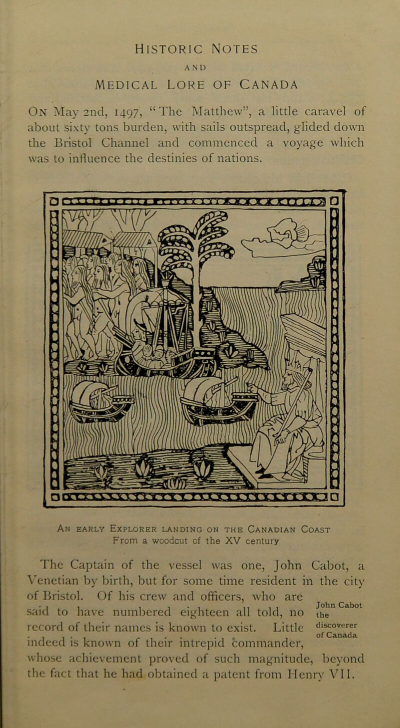 Historic Notes AND MEDICAL LORE OF CANADA On May 2nd, 1497, “The Matthew”, a little caravel of about sixty tons burden, with sails outspread, glided down the Bristol Channel and commenced a voyage which was to influence the destinies of nations. An early Explorer landing on the Canadian Coast From a woodcut of the XV century The Captain of the vessel was one, John Cabot, a Venetian by birth, but for some time resident in the city of Bristol. Of his crew and officers, who are • 1 t 1 , . , ,, , , John Cabot said to have numbered eighteen all told, no the record of their names is known to exist. Little d^0Vlar^r indeed is known of their intrepid commander, whose achievement proved of such magnitude, beyond the fact that he had obtained a patent from Henry VII.