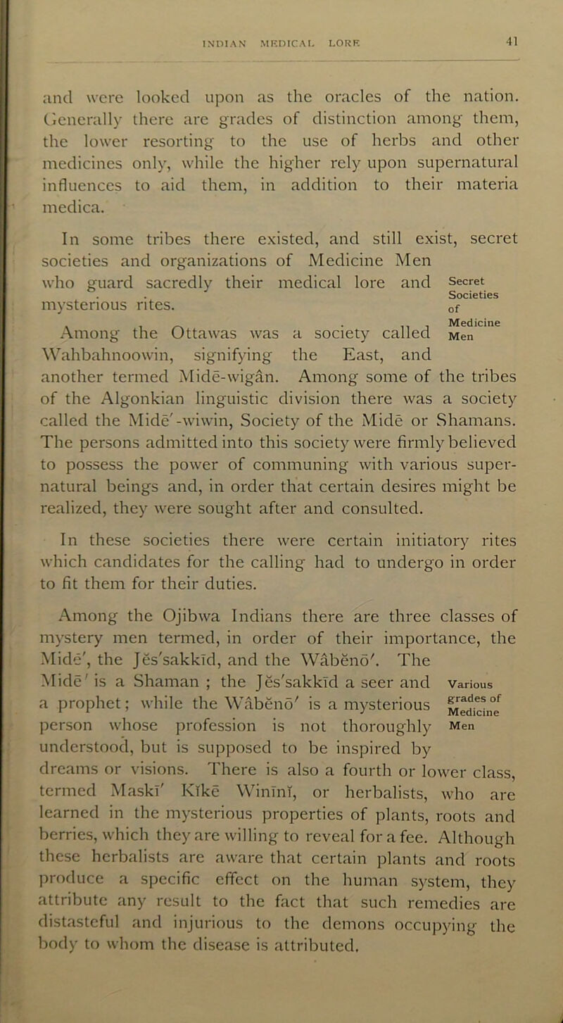 and were looked upon as the oracles of the nation. Generally there are grades of distinction among them, the lower resorting to the use of herbs and other medicines only, while the higher rely upon supernatural influences to aid them, in addition to their materia medica. In some tribes there existed, and still exist, secret societies and organizations of Medicine Men who guard sacredly their medical lore and secret . . Societies mysterious rites. of Among the Ottawas was a society called Men'0 '6 Wahbahnoowin, signifying the East, and another termed Mide-wigan. Among some of the tribes of the Algonkian linguistic division there was a society called the Mide'-wiwin, Society of the Mide or Shamans. The persons admitted into this society were firmly believed to possess the power of communing with various super- natural beings and, in order that certain desires might be realized, they were sought after and consulted. In these societies there were certain initiatory rites which candidates for the calling had to undergo in order to fit them for their duties. Among the Ojibwa Indians there are three classes of mystery men termed, in order of their importance, the Mide', the Jes'sakkld, and the Wabenoh The Mide is a Shaman ; the Jes'sakkld a seer and various a prophet; while the Wabeno' is a mysterious Medici person whose profession is not thoroughly Men understood, but is supposed to be inspired by dreams or visions. There is also a fourth or lower class, termed Mask!' Kike Winini, or herbalists, who are learned in the mysterious properties of plants, roots and berries, which they are willing to reveal for a fee. Although these herbalists are aware that certain plants and roots produce a specific effect on the human system, they attribute any result to the fact that such remedies are distasteful and injurious to the demons occupying the body to whom the disease is attributed.