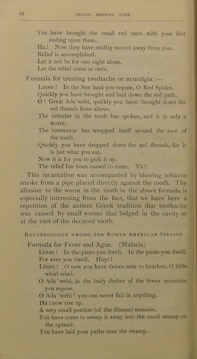 50 You have brought the small red seats with your feel resting upon them. I la ! Now they have swiftly moved away from you. Relief is accomplished. Let it not be for one night alone. Let the relief come at once. / Formula for treating toothache or neuralgia :— Listen ! In the Sun land you repose, O Red Spider. Quickly you have brought and laid down the red path. O ! Great Ada'wehi, quickly you have brought down the red threads from above. The intruder in the tooth has spoken, and it is only a worm. The tormentor has wrapped itself around the root of the tooth. Quickly you have dropped down the red threads, for it is just what you eat. Now it is for you to pick it up. The relief has been caused to come. Yu ! This incantation was accompanied by blowing tobacco smoke from a pipe placed directly against the tooth. The allusion to the worm in the tooth in the above formula is especially interesting from the fact, that we have here a repetition of the antient Greek tradition that toothache was caused by small worms that lodged in the cavity or at the root of the decayed tooth. Bacteriology among the North American Indians Formula for Fever and Ague. (Malaria). Listen ! In the pines you dwell. In the pines you dwell. For ever you dwell. Huy! ! Listen ! O now you have drawn near to hearken, O little whirl-wind. O Ada'wehi, in the leafy shelter of the lower mountain you repose. O Ada' wehi! you can never fail in anything. Ha ! now rise up. A very small portion (of the disease) remains. You have come to sweep it away into the small swamp on the upland. You have laid your paths near the swamp.