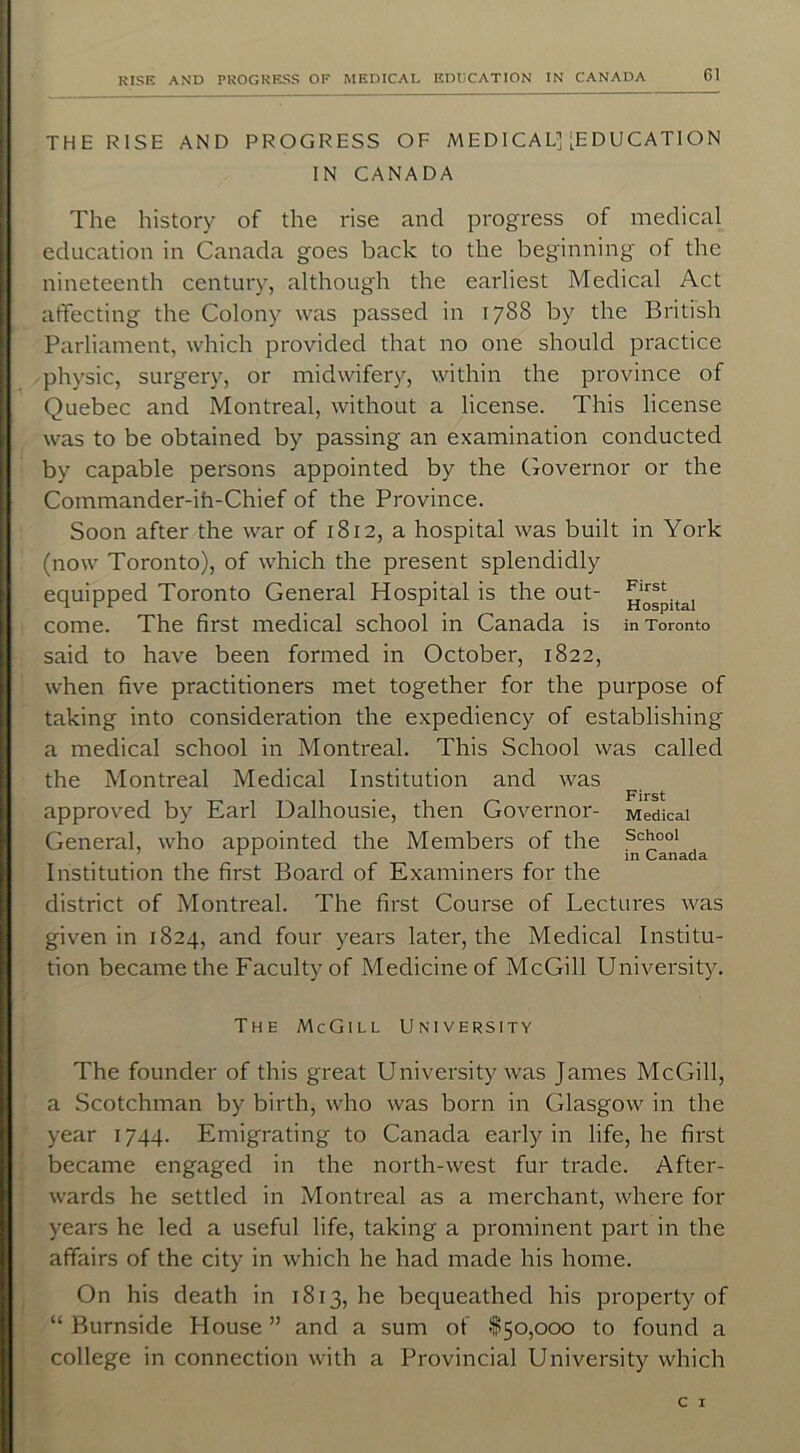 THE RISE AND PROGRESS OF MEDICAL]'EDUCATION IN CANADA The history of the rise and progress of medical education in Canada goes back to the beginning of the nineteenth century, although the earliest Medical Act affecting the Colony was passed in 1788 by the British Parliament, which provided that no one should practice physic, surgery, or midwifery, within the province of Quebec and Montreal, without a license. This license was to be obtained by passing an examination conducted by capable persons appointed by the Governor or the Commander-in-Chief of the Province. Soon after the war of 1812, a hospital was built in York (now Toronto), of which the present splendidly equipped Toronto General Hospital is the out- hospital come. The first medical school in Canada is in Toronto said to have been formed in October, 1822, when five practitioners met together for the purpose of taking into consideration the expediency of establishing a medical school in Montreal. This School was called the Montreal Medical Institution and was approved by Earl Dalhousie, then Governor- Medical General, who appointed the Members of the sQ°oi . . in Canada Institution the first Board of Examiners for the district of Montreal. The first Course of Lectures was given in 1824, and four years later, the Medical Institu- tion became the Faculty of Medicine of McGill University. The McGill University The founder of this great University was James McGill, a Scotchman by birth, who was born in Glasgow in the year 1744. Emigrating to Canada early in life, he first became engaged in the north-west fur trade. After- wards he settled in Montreal as a merchant, where for years he led a useful life, taking a prominent part in the affairs of the city in which he had made his home. On his death in 1813, he bequeathed his property of “ Burnside House ” and a sum of $50,000 to found a college in connection with a Provincial University which