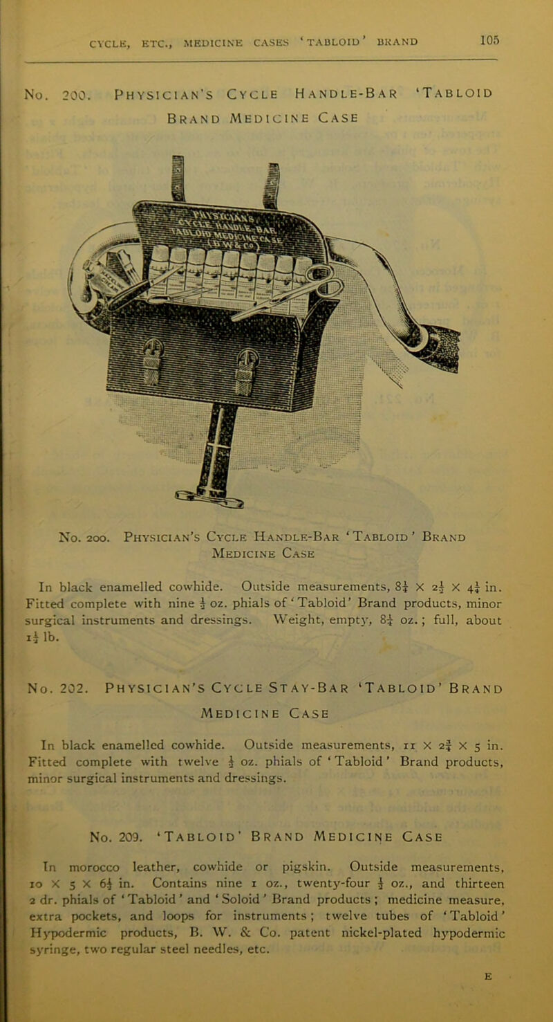 No. 200. Physician's Cycle Handle-Bar ‘Tabloid Brand Medicine Case No. 200. Physician’s Cycle Handle-Bar ‘ Tabloid ’ Brand Medicine Case In black enamelled cowhide. Outside measurements, 8| X 2^ X in. Fitted complete with nine 5OZ. phials of ‘ Tabloid’ Brand products, minor surgical instruments and dressings. Weight, empty, 85 oz.; full, about 13 lb. No. 202. Physician’s Cycle Stay-Bar ‘Tabloid’ Brand Medicine Case In black enamelled cowhide. Outside measurements, 11 X 2? X 5 in. Fitted complete with twelve 3 oz. phials of ‘ Tabloid ’ Brand products, minor surgical instruments and dressings. No. 203. ‘Tabloid’ Brand Medicine Case In morocco leather, cowhide or pigskin. Outside measurements, xo X 5 X 6$ in. Contains nine 1 oz., twenty-four 3 oz., and thirteen 2 dr. phials of ‘Tabloid ’ and ‘ Soloid ’ Brand products ; medicine measure, extra pockets, and loops for instruments; twelve tubes of ‘Tabloid’ Hypodermic products, B. W. & Co. patent nickel-plated hypodermic syringe, two regular steel needles, etc. E