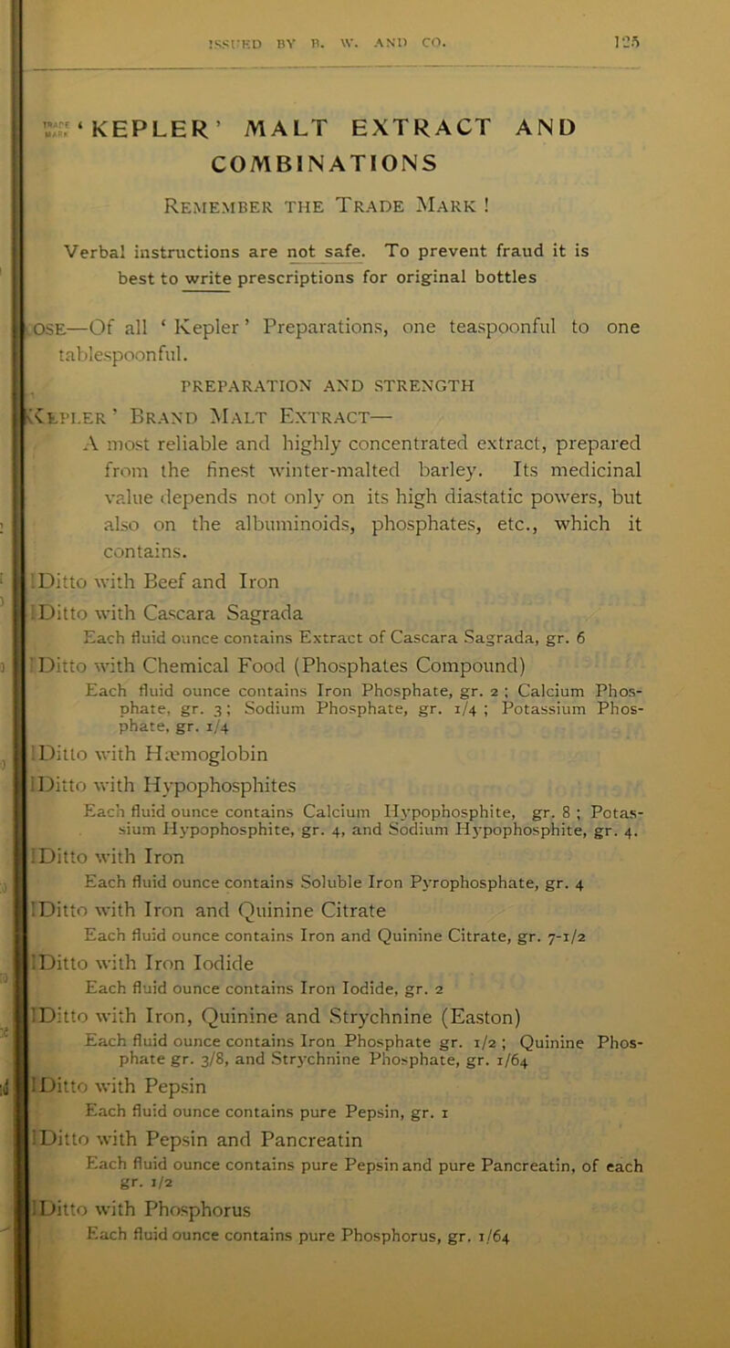 ’-Tf ‘ KEPLER ’ MALT EXTRACT AND COMBINATIONS Remember the Trade Mark ! Verba! instructions are not safe. To prevent fraud it is best to write prescriptions for original bottles OSE—Of all ‘ Kepler ’ Preparations, one teaspoonful to one tablespoon ful. PREPARATION AND STRENGTH Kepi.er ’ Brand Malt Extract— A most reliable and highly concentrated extract, prepared from the finest winter-malted barley. Its medicinal value depends not only on its high diastatic powers, but also on the albuminoids, phosphates, etc., which it contains. IDitto with Beef and Iron I Ditto with Cascara Sagrada Each fluid ounce contains Extract of Cascara Sagrada, gr. 6 ’ Ditto with Chemical Food (Phosphates Compound) Each fluid ounce contains Iron Phosphate, gr. 2 ; Calcium Phos- phate, gr. 3; Sodium Phosphate, gr. 1/4; Potassium Phos- phate. gr. 1/4 IDitto with Haemoglobin iDitto with Ilypophosphites Each fluid ounce contains Calcium Ilypopnosphite, gr. 8 ; Potas- sium Hypophosphite, gr. 4, and Sodium Hypophosphite, gr. 4. IDitto with Iron Each fluid ounce contains Soluble Iron Pyrophosphate, gr. 4 IDitto with Iron and Quinine Citrate Each fluid ounce contains Iron and Quinine Citrate, gr. 7-1/2 IDitto with Iron Iodide Each fluid ounce contains Iron Iodide, gr. 2 IDitto with Iron, Quinine and Strychnine (Easton) Each fluid ounce contains Iron Phosphate gr. 1/2 ; Quinine Phos- phate gr. 3/8, and Strychnine Phosphate, gr. 1/64 IDitto with Pepsin Each fluid ounce contains pure Pepsin, gr. 1 IDitto with Pepsin and Pancreatin Each fluid ounce contains pure Pepsin and pure Pancreatin, of each gr. 1/2 IDitto with Phosphorus Each fluid ounce contains pure Phosphorus, gr. 1/64